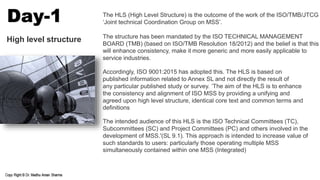 The HLS (High Level Structure) is the outcome of the work of the ISO/TMB/JTCG
‘Joint technical Coordination Group on MSS’.
The structure has been mandated by the ISO TECHNICAL MANAGEMENT
BOARD (TMB) (based on ISO/TMB Resolution 18/2012) and the belief is that this
will enhance consistency, make it more generic and more easily applicable to
service industries.
Accordingly, ISO 9001:2015 has adopted this. The HLS is based on
published information related to Annex SL and not directly the result of
any particular published study or survey. ‘The aim of the HLS is to enhance
the consistency and alignment of ISO MSS by providing a unifying and
agreed upon high level structure, identical core text and common terms and
definitions
The intended audience of this HLS is the ISO Technical Committees (TC),
Subcommittees (SC) and Project Committees (PC) and others involved in the
development of MSS.'(SL 9.1). This approach is intended to increase value of
such standards to users: particularly those operating multiple MSS
simultaneously contained within one MSS (Integrated)
High level structure
Day-1
 