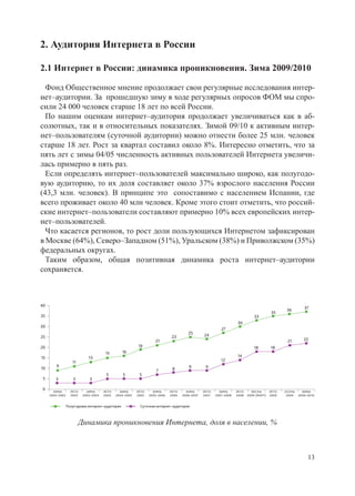 2. Аудитория Интернета в России

2.1 Интернет в России: динамика проникновения. Зима 2009/2010

  Фонд Общественное мнение продолжает свои регулярные исследования интер-
нет–аудитории. За прошедшую зиму в ходе регулярных опросов ФОМ мы спро-
сили 24 000 человек старше 18 лет по всей России.
  По нашим оценкам интернет–аудитория продолжает увеличиваться как в аб-
солютных, так и в относительных показателях. Зимой 09/10 к активным интер-
нет–пользователям (суточной аудитории) можно отнести более 25 млн. человек
старше 18 лет. Рост за квартал составил около 8%. Интересно отметить, что за
пять лет с зимы 04/05 численность активных пользователей Интернета увеличи-
лась примерно в пять раз.
  Если определять интернет–пользователей максимально широко, как полугодо-
вую аудиторию, то их доля составляет около 37% взрослого населения России
(43,3 млн. человек). В принципе это сопоставимо с населением Испании, где
всего проживает около 40 млн человек. Кроме этого стоит отметить, что россий-
ские интернет–пользователи составляют примерно 10% всех европейских интер-
нет–пользователей.
  Что касается регионов, то рост доли пользующихся Интернетом зафиксирован
в Москве (64%), Северо–Западном (51%), Уральском (38%) и Приволжском (35%)
федеральных округах.
  Таким образом, общая позитивная динамика роста интернет–аудитории
сохраняется.



40
                                                                                                                                               36        37
                                                                                                                                        35
35                                                                                                                           33
                                                                                                                  30
30
                                                                                                         27
                                                                                      25       24
25                                                                           23
                                                                   21                                                                          21        22
20                                                       19                                                                  18        18
                                       15         16
15                           13                                                                                   14
                    11                                                                                   12
        9                                                                             9         9
10                                                                           8
                                                                    7
                                       5          5       5
 5      3           3         3

 0
       ЗИМА        ЛЕТО     ЗИМА      ЛЕТО     ЗИМА      ЛЕТО     ЗИМА      ЛЕТО     ЗИМА      ЛЕТО     ЗИМА      ЛЕТО     ВЕСНА       ЛЕТО   ОСЕНЬ     ЗИМА
     2002–2003     2003   2003–2004   2004   2004–2005   2005   2005–2006   2006   2006–2007   2007   2007–2008   2008   2009 (МАРТ)   2009    2009   2009–2010


                 Полугодовая интернет–аудитория           Суточная интернет–аудитория



                         Динамика проникновения Интернета, доля в населении, %



                                                                                                                                                           13
 