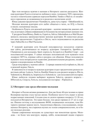 При этом интересы мужчин и женщин в Интернете заметно расходятся. Жен-
ская аудитория Рунета отличается любовью к кино, телеканалу ТНТ, гороскопам,
тестам и тематическим сервисам порталов Rambler, Yandex и Mail.ru: от онлайн–
игр и гороскопов до недвижимости и разделов о воспитании детей.
 Юные девушки предпочитают Vkontakte.ru, дамы чуть старше – Odnoklassniki.ru.
 Молодая женская аудитория сети любит общаться в чатах, по ICQ, в блогах
и писать электронные письма.
 Особенность Рунета для женской аудитории – наличие множества дамских сай-
тов, на которых собрана информация по большинству интересующих женщин тем.
 У ресурсов SmartMoney, Banki.ru, Expert.ru, Sob.ru, Gdeetotdom.ru и Mail Недви-
жимость оказалась преимущественно женская аудитория. Из новостных ресур-
сов дамы предпочитают Vzglyad.ru и Dni.ru, часто подписываются на рассылки
через Subscribe.ru и Mail Рассылки.

 У мужской аудитории сети большой популярностью пользуются спортив-
ные сайты, различающиеся по возрасту аудитории: Eurosport.ru, Sportbox.ru,
Championat.ru для молодежи, Sport–express.ru, Sovsport.ru и Rambler Спорт – для
пользователей постарше. У самых молодых пользователей сети мужского пола
лидируют MTV.ru, игровые сайты и ресурсы для общения. Юные пользователи
мужского пола интересуются гаджетами, развлекательными ресурсами, онлайн–
играми и видеороликами на Rutube.
 Среди популярных у мужчин сайтов – 2 сервера знакомств (Loveplanet.ru, Jdu.ru)
и женский журнал Tata.ru.
 В зависимости от возраста мужская аудитория отдает предпочтение разным но-
востным сайтам: Lenta.ru, Vesti.ru, Rambler Новости для среднего возраста, Rbc.ru,
Vedomosti.ru, Rbcdaily.ru, Inopressa.ru и Echomsk.ru –для пользователей постарше.
 Юные любители техники выбирают журналы Xaker.ru, среднего возраста –
MNovosti.ru, Creep.ru, Ferra.ru, пользователи постарше – Popmech.ru.


2.3 Интернет как среда обитания молодежи

 Интернет в России активно развивается. Для уже более 40 млн человек в стране
Всемирная паутина стала частью жизни. Особенное место Сеть играет в жизни
подрастающих поколений. Сегодня семь из десяти горожан в возрасте 12–26 лет,
пользуются Интернетом. Это вдвое больше, чем среди горожан от 27 лет и стар-
ше. Именно поэтому в исследованиях ФОМ, посвященных молодежи, тема Ин-
тернета занимает важное место. Аналогичным образом, в исследованиях, посвя-
щенных Интернету, мы стараемся изучать не только совершеннолетних, но и бо-
лее молодых россиян.
 Однако современная молодежь не существует как монолитная группа. Моло-
дежь – не более чем конструкт, маркер, лейбл, позволяющий людям старшего

                                                                               19
 