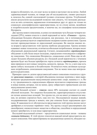 возраста обозначить тех, кто идет вслед за ними и наступает им на пятки. Любой
здравомыслящий человек, не говоря уже об исследователях, сможет разглядеть
в, казалось бы, единой «молодежной тусовке» отдельные группы. Углубленный
анализ результатов исследований позволил нам увидеть, что молодежь распада-
ется на пять сегментов, кардинально отличающихся друг от друга не только по
социально–демографическим характеристикам, но по стилю жизни, медийным
и потребительским предпочтениям, и конечно же, по специфике использования
Интернета.
  Две группы нового поколения, в сумме составляющие чуть больше четверти мо-
лодежи (29%), можно отнести к самой передовой ее части. «Умники» – группа,
обладающая большим объемом ресурсов, как реальных, так и потенциальных.
Они явно руководствуются современными модернистскими ценностями. Группа
состоит преимущественно из взрослеющей молодежи. Во многом именно из–
за возраста представители этой группы наиболее ресурсоемки. Группа активно
осваивает новые технологии, отличается обильным потреблением, которое носит
обдуманный, рациональный характер. Сегмент, называющийся «продвинутые»
объединяет в себе более юную молодежь, определенно относящуюся к цифрово-
му поколению. Это «поколение Интернета», социальных сетей. Пока еще не об-
ладает большим объемом ресурсов, но с большой долей вероятности с течением
времени будет все больше приобретать черты сегмента «продвинутых», причем
явно привнося в него новые элементы, ценности, тренды. Это те, у кого еще есть
время побыть молодыми и беззаботными. Отличается очень активным культур-
ным потреблением, спонтанными покупками. Тем не менее пока еще контроли-
руются родителями.
  Примерно один из десяти представителей нового поколения относится к груп-
пе «реальных пацанов», в которой объединены молодые мужчины с явно выра-
женными традиционными маскулинными ценностями: спорт, машины и т. п. Но
в эту традиционность определенным образом вплетаются современные тренды
и новые веяния, которые, тем не менее, сразу «обрастают» привычными для них
маскулинными ценностями.
  Самый большой сегмент – «масса» около 40% молодежи состоит из самой
обычной молодежи. Это инертное большинство, характеризующееся отсутстви-
ем четких ценностных позиций. Это группа тех, кто не имеет устоявшегося мне-
ния, но активно стремится быть «как кто–то». Последователи модных веяний,
поддерживающие тренды в момент, они уже освоены более передовыми груп-
пами. В зависимости от обстоятельств представители этой группы вполне могут
дрейфовать в остальные «крайние» типы. Эту группу следует рассматривать как
своеобразное «межклеточное» вещество в обществе, способное в определенный
момент приобретать те или иные характеристики.
  Последний выделенный сегмент – представители социальных низов – названы
«новыми бедными». К этой группе относится каждый пятый представитель мо-
лодого поколения. Они ориентированы на традиционные ценности, обладают не-

20
 
