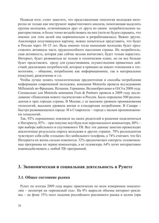 Подводя итог, стоит заметить, что представленная типология молодежи инте-
ресна не только как инструмент маркетингового анализа, помогающая выделить
группы молодежи, отличающиеся друг от друга по своим потребительским ха-
рактеристикам, и более точно воздействовать на них (хотя не будем скрывать, что
именно для этих целей она первоначально и разрабатывалась). Важно другое.
Анализируя получившуюся картину, можно попытаться представить, что будет
в России через 10–15 лет. Ведь именно тогда нынешняя молодежь будет пред-
ставлять активную часть трудоспособного населения страны. Их потребитель-
ская активность, которая уже сейчас весьма впечатляет, будет только нарастать.
Интернет, будет развиваться не только в техническом плане, но он все больше
будет представлять среду для существования, осуществления привычных дей-
ствий, реализации потребностей, которые в принцип не имеют отношения к тех-
нологиям, – общение, потребление как информационное, так и материальное
(покупки), развлечение и т.п.
  Чтобы лучше понять технологические предпочтения и способы потребления
информации современной молодежи, компания Motorola провела исследование
Millennials во Франции, Испании, Германии, Великобритании и ОАЭ в 2008 году.
Специально для Motorola компания J'son & Partners провела в 2009 году иссле-
дование «Поколения нового тысячелетия» в России. Было опрошено 500 респон-
дентов в трех городах страны. В Москве, с ее высоким уровнем проникновения
технологий, высоким уровнем жизни и стандартами потребления. В Самаре –
быстро развивающемся городе. И в Ставрополе – городе с малым проникновени-
ем технологий.
  Так, 92% опрошенных повлияли на своих родителей в решении подключиться
к Интернету, 85% – при покупке ноутбука или персонального компьютера, 80% –
при выборе кабельного и спутникового ТВ. Все эти данные заметно превосходят
аналогичные результаты опроса молодежи в других странах. 79% респондентов
чувствуют себя себя «голыми» без мобильного телефона, а 74% считают, что без
Интернета их жизнь сильно изменится. 32% предпочитают смотреть телевизион-
ные программы на экране компьютера, а не телевизора. 64% хотят интерактивно
взаимодействовать с любой ТВ–программой.




3. Экономическая и социальная деятельность в Рунете

3.1. Общее состояние рынка

 Рунет по итогам 2009 года вырос практически по всем измеримым показате-
лям – несмотря на «кризисный год». На 8% выросли объемы интернет–рекла-
мы – на фоне 35%–ного падения российского рекламного рынка в целом (при

26
 
