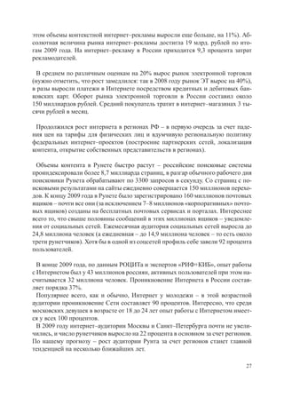 этом объемы контекстной интернет–рекламы выросли еще больше, на 11%). Аб-
солютная величина рынка интернет–рекламы достигла 19 млрд. рублей по ито-
гам 2009 года. На интернет–рекламу в России приходится 9,3 процента затрат
рекламодателей.

  В среднем по различным оценкам на 20% вырос рынок электронной торговли
(нужно отметить, что рост замедлился: так в 2008 году рынок ЭТ вырос на 40%),
в разы выросли платежи в Интернете посредством кредитных и дебитовых бан-
ковских карт. Оборот рынка электронной торговли в России составил около
150 миллиардов рублей. Средний покупатель тратит в интернет–магазинах 3 ты-
сячи рублей в месяц.

 Продолжился рост интернета в регионах РФ – в первую очередь за счет паде-
ния цен на тарифы для физических лиц и вдумчивую региональную политику
федеральных интернет–проектов (построение партнерских сетей, локализация
контента, открытие собственных представительств в регионах).

 Объемы контента в Рунете быстро растут – российские поисковые системы
проиндексировали более 8,7 миллиарда страниц, в разгар обычного рабочего дня
поисковики Рунета обрабатывают по 3300 запросов в секунду. Со страниц с по-
исковыми результатами на сайты ежедневно совершается 150 миллионов перехо-
дов. К концу 2009 года в Рунете было зарегистрировано 160 миллионов почтовых
ящиков – почти все они (за исключением 7–8 миллионов «корпоративных» почто-
вых ящиков) созданы на бесплатных почтовых сервисах и порталах. Интереснее
всего то, что свыше половины сообщений в этих миллионах ящиков – уведомле-
ния от социальных сетей. Ежемесячная аудитория социальных сетей выросла до
24,8 миллиона человек (а ежедневная – до 14,9 миллиона человек – то есть около
трети рунетчиков). Хотя бы в одной из соцсетей профиль себе завели 92 процента
пользователей.

  В конце 2009 года, по данным РОЦИТа и экспертов «РИФ+КИБ», опыт работы
с Интернетом был у 43 миллионов россиян, активных пользователей при этом на-
считывается 32 миллиона человек. Проникновение Интернета в России состав-
ляет порядка 37%.
  Популярнее всего, как и обычно, Интернет у молодежи – в этой возрастной
аудитории проникновение Сети составляет 90 процентов. Интересно, что среди
московских девушек в возрасте от 18 до 24 лет опыт работы с Интернетом имеет-
ся у всех 100 процентов.
  В 2009 году интернет–аудитории Москвы и Санкт–Петербурга почти не увели-
чились, и число рунетчиков выросло на 22 процента в основном за счет регионов.
По нашему прогнозу – рост аудитории Рунта за счет регионов станет главной
тенденцией на несколько ближайших лет.

                                                                            27
 