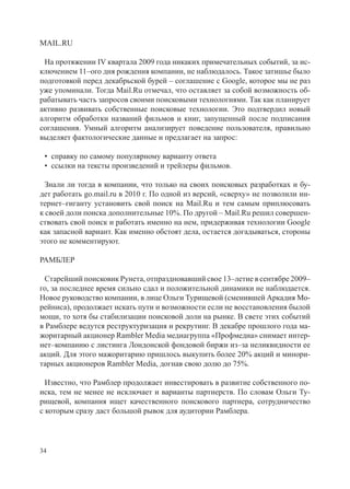 MAIL.RU

 На протяжении IV квартала 2009 года никаких примечательных событий, за ис-
ключением 11–ого дня рождения компании, не наблюдалось. Такое затишье было
подготовкой перед декабрьской бурей – соглашение с Google, которое мы не раз
уже упоминали. Тогда Mail.Ru отмечал, что оставляет за собой возможность об-
рабатывать часть запросов своими поисковыми технологиями. Так как планирует
активно развивать собственные поисковые технологии. Это подтвердил новый
алгоритм обработки названий фильмов и книг, запущенный после подписания
соглашения. Умный алгоритм анализирует поведение пользователя, правильно
выделяет фактологические данные и предлагает на запрос:

 • справку по самому популярному варианту ответа
 • ссылки на тексты произведений и трейлеры фильмов.

  Знали ли тогда в компании, что только на своих поисковых разработках и бу-
дет работать go.mail.ru в 2010 г. По одной из версий, «сверху» не позволили ин-
тернет–гиганту установить свой поиск на Mail.Ru и тем самым приплюсовать
к своей доли поиска дополнительные 10%. По другой – Mail.Ru решил совершен-
ствовать свой поиск и работать именно на нем, придерживая технологии Google
как запасной вариант. Как именно обстоят дела, остается догадываться, стороны
этого не комментируют.

РАМБЛЕР

  Старейший поисковик Рунета, отпраздновавший свое 13–летие в сентябре 2009–
го, за последнее время сильно сдал и положительной динамики не наблюдается.
Новое руководство компании, в лице Ольги Турищевой (сменившей Аркадия Мо-
рейниса), продолжает искать пути и возможности если не восстановления былой
мощи, то хотя бы стабилизации поисковой доли на рынке. В свете этих событий
в Рамблере ведутся реструктуризация и рекрутинг. В декабре прошлого года ма-
жоритарный акционер Rambler Media медиагруппа «Профмедиа» снимает интер-
нет–компанию с листинга Лондонской фондовой биржи из–за неликвидности ее
акций. Для этого мажоритарию пришлось выкупить более 20% акций и минори-
тарных акционеров Rambler Media, догнав свою долю до 75%.

  Известно, что Рамблер продолжает инвестировать в развитие собственного по-
иска, тем не менее не исключает и варианты партнерств. По словам Ольги Ту-
рищевой, компания ищет качественного поискового партнера, сотрудничество
с которым сразу даст большой рывок для аудитории Рамблера.




34
 