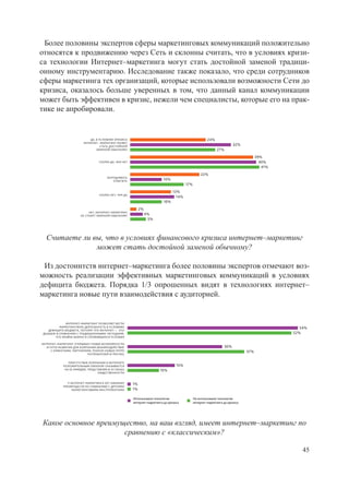 Более половины экспертов сферы маркетинговых коммуникаций положительно
относятся к продвижению через Сеть и склонны считать, что в условиях кризи-
са технологии Интернет–маркетинга могут стать достойной заменой традици-
онному инструментарию. Исследование также показало, что среди сотрудников
сферы маркетинга тех организаций, которые использовали возможности Сети до
кризиса, оказалось больше уверенных в том, что данный канал коммуникации
может быть эффективен в кризис, нежели чем специалисты, которые его на прак-
тике не апробировали.


                            ДА, В УСЛОВИЯХ КРИЗИСА                                                      24%
                        ИНТЕРНЕТ– МАРКЕТИНГ МОЖЕТ
                                   СТАТЬ ДОСТОЙНОЙ                                                                       32%
                                ЗАМЕНОЙ ОБЫЧНОМУ                                                              27%
                                                                                                                                      39%
                                  СКОРЕЕ ДА, ЧЕМ НЕТ                                                                                    40%
                                                                                                                                         41%
                                                                                                    22%
                                       ЗАТРУДНЯЮСЬ
                                           ОТВЕТИТЬ                       10%
                                                                                         17%
                                                                                 13%
                                  СКОРЕЕ НЕТ, ЧЕМ ДА
                                                                                   14%
                                                                           10%
                                                            2%
                           НЕТ, ИНТЕРНЕТ–МАРКЕТИНГ
                      НЕ СТАНЕТ ЗАМЕНОЙ ОБЫЧНОМУ                 4%
                                                                  5%




  Считаете ли вы, что в условиях финансового кризиса интернет–маркетинг
               может стать достойной заменой обычному?

 Из достоинтств интернет–маркетинга более половины экспертов отмечают воз-
можность реализации эффективных маркетинговых коммуникаций в условиях
дефицита бюджета. Порядка 1/3 опрошенных видят в технологиях интернет–
маркетинга новые пути взаимодействия с аудиторией.


              ИНТЕРНЕТ–МАРКЕТИНГ ПОЗВОЛЯЕТ ВЕСТИ
          МАРКЕТИНГУВУЮ ДЕЯТЕЛЬНОСТЬ В УСЛОВИЯХ                                                                                                   54%
   ДЕФИЦИТА БЮДЖЕТА, ПОТОМУ ЧТО ИНТЕРНЕТ — ЭТО
ДЕШЕВЛЕ В СРАВНЕНИИ С ТРАДИЦИОННЫМИ МЕТОДАМИ,                                                                                                  52%
       ЧТО КРАЙНЕ ВАЖНО В СЛОЖИВШИХСЯ УСЛОВИЯ

ИНТЕРНЕТ–МАРКЕТИНГ ОТКРЫВАЕТ НОВЫЕ ВОЗМОЖНОСТИ
  И ПУТИ РАЗВИТИЯ ДЛЯ КОМПАНИИ (ВЗАИМОДЕЙСТВИЕ                                                                     30%
     С КЛИЕНТАМИ, ПАРТНЕРАМИ, ПОИСКЕ НОВЫХ ГРУПП                                                                                37%
                          ПОТРЕБИТЕЛЕЙ И ПРОЧЕЕ)


               ПРИСУТСТВИЕ КОМПАНИИ В ИНТЕРНЕТЕ
            ПОЛОЖИТЕЛЬНЫМ ОБРАЗОМ СКАЗЫВАЕТСЯ                                      15%
             НА ЕЕ ИМИДЖЕ, ПРЕДСТАВЛЯЯ ЕЕ В ГЛАЗАХ                      10%
                                 ОБЩЕСТВЕННОСТИ


               У ИНТЕРНЕТ–МАРКЕТИНГА НЕТ НИКАКИХ       1%
            ПРЕИМУЩЕСТВ ПО СРАВНЕНИЮ С ДРУГИМИ
                  МАРКЕТИНГОВЫМИ ИНСТРУМЕНТАМИ         1%

                                                       Использовали технологии                 Не использовали технологии
                                                       интернет–маркетинга до кризиса          интернет–маркетинга до кризиса




Какое основное преимущество, на ваш взгляд, имеет интернет–маркетинг по
                      сравнению с «классическим»?

                                                                                                                                                   45
 