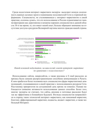 Среди недостатков интернет–маркетинга эксперты выделяют низкую досягае-
мость важных целевых групп и невнимание пользователей Сети к сторонней ин-
формации. Специалисты, не сталкивавшиеся с интернет–маркетингом в своей
практике, склонны думать, что его использование в России ограничивается таки-
ми факторами как дороговизна и нехватка хороших специалистов в данной обла-
сти. В то же время, те, кто имеет некий опыт, больше обращают внимание на от-
сутствие доступа к ресурсам Всемирной паутины многих граждан нашей страны.



          НИЗКАЯ ДОСЯГАЕМОСТЬ РЯДА ВАЖНЫХ                                                                              41%
       ЦЕЛЕВЫХ ГРУПП ПОТРЕБИТЕЛЕЙ/КЛИЕНТОВ                                                                       35%

                     НА ЭТО В СЕТИ МАЛО КТО                                                      24%
                        ОБРАЩАЕТ ВНИМАНИЕ                                                                  28%

            В РОССИИ ИНТЕРНЕТОМ ПОЛЬЗУЕТСЯ                                     17%
          СЛИШКОМ НЕБОЛЬШОЕ ЧИСЛО ЛЮДЕЙ                 5%

         ОТСУТСТВИЕ ХОРОШИХ СПЕЦИАЛИСТОВ                       8%
             В ОБЛАСТИ ИНТЕРНЕТ–МАРКЕТИНГА                               12%
                                                             7%
      ЭТО ДОСТАТОЧНО ДОРОГОЕ УДОВОЛЬСТВИЕ
                                                                         12%

            У ИНТЕРНЕТ–МАРКЕТИНГА НИКАКИХ             4%
                          НЕДОСТАТКОВ НЕТ                    7%
                                    ДРУГОЕ    1%

                                              Использовали технологии          Не использовали технологии
                                              интернет–маркетинга до кризиса   интернет–маркетинга до кризиса




     Какой основной недостаток, на ваш взгляд, имеет интернет–маркетинг
                        по сравнению с «классическим»?

 Использование сайтов, микросайтов, а также рекламы и E–mail рассылок до
кризиса были самыми распространенными способами коммуникации в Рунете.
К ним прибегали более половины всех специалистов сферы маркетинговых ком-
муникаций, сталкивавшихся в своей практике с использованием ресурсов Сети.
Расстановку приоритетов на сегодняшний день кризис не изменил. Однако на-
блюдается снижение активности использования данных способов. Более того,
многие эксперты не считают, что сайты, реклама и почтовые рассылки будут
так же эффективны в ближайшем будущем. Взгляды специалистов направляют-
ся в сторону таких технологий интернет–маркетинга, как поисковый маркетинг,
блоггинг, аффилированный маркетинг, подкасты, виджет–маркетинг, а также мо-
бильный Интернет.




46
 