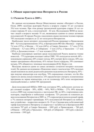 1. Общая характеристика Интернета в России

1.1 Развитие Рунета в 2009 г.

  По данным исследования Фонда Общественное мнение «Интернет в России,
Осень 2009» месячная аудитория Рунета в возрасте старше 18 лет составила
39,4 млн человек. При этом размер трехмесячной аудитории старше 18 лет со-
ставил порядка 41 млн, а полугодичной – 42 млн. Исследование ФОМ не вклю-
чает людей в возрасте моложе 18 лет, являющихся одними из самых активных
пользователей. В городах России с населением свыше миллиона человек порядка
70% молодежи в возрасте до 22 лет пользуются Интернетом.
  Наибольшее число интернет–пользователей России проживает в Приволжском
ФО – 8,6 млн (проникновение 35%), в Центральном ФО (без Москвы) – порядка
7,4 млн (33%), в Москве – 5,8 млн (64%), в Северо–Западном – 5,7 млн (51%),
в Южном – 5,5 млн (30%), в Сибирском – 5 млн (32%), в Уральском – 3,7 млн
(38%), в Дальневосточном – 1,7 млн человек (33%).
  Наиболее популярным занятием среди пользователей Рунета является чтение
новостей – 77% аудитории посещает сайты СМИ. 74% пользуются почтой, 68% –
поисковыми сервисами, 68% узнают погоду, 46% смотрят фото и видео, 44% ска-
чивают программное обеспечение, 41% читают блоги и форумы, 39% скачивают
музыку, 34% общаются с помощью мессенджеров (ICQ, Skype и тд).
  Молодежь является одним из самых активных сегментов интернет–пользова-
телей. По данным исследования «Поколение нового тысячелетия» 92% молодых
людей повлияли на своих родителей в решении подключиться к Интернету, 85% –
при покупке компьютера или ноутбука. 74% опрошенных считают, что без Ин-
тернета их жизнь сильно изменится. 32% предпочитают смотреть телевизионные
программы на экране компьютера, а не по телевизору. 64% хотят интерактивно
взаимодействовать с любой ТВ–программой.

  Доля пользователей ШПД в 2009 году составила 59%, мобильного доступа че-
рез сотовый телефон – 50%, ADSL – 44%, WiFi и WiMax – 27%. 89% выходов
в сеть в 2009 году осуществлялось с настольных ПК, по 46% с портативных ком-
пьютеров, смартфонов и мобильных телефонов. 72% россиян не изменили ре-
жим пользования Интернетом в 2009–м, 17% пересмотрели используемый тариф,
а 7% сменили интернет–провайдера. 81% пользователей Интернета на мобиль-
ных устройствах – подростки в возрасте 16–19 лет. Средняя цена за безлимитный
тариф подключения к Интернету со скоростью 1 мегабит/сек в Центральном ФО
составила 797 руб, в Северо–Западном – 1095 руб, в Приволжском – 780 руб,
в Южном – 1585 руб, в Уральском – 828 руб, в Сибирском – 1072 руб, в Дальне-
восточном – 1995 руб.



                                                                            5
 