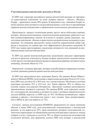 Участники рынка контекстной рекламы в России

 В 2009 году структура российского рынка контекстной рекламы не претерпе-
ла существенных изменений: на долю лидеров отрасли – «Бегун», «Яндекс»,
Google – приходится свыше 90% рынка. В минувшем году компания Google за-
метно увечила свою активность на российском рынке, в том числе в продвижении
сервисов контекстной рекламы и привлечении отечественных рекламодателей.

 Продолжается процесс сегментации рынка: растет число небольших игроков,
которые, обладая качественными технологическими решениями, работают в ни-
шах специализированных тематик. В отличие от лидеров рынка, имеющих зна-
чительные рекламные объемы и практически неограниченные возможности раз-
мещения, эти компании предлагают своим клиентам ограниченный набор сер-
висов и площадок, не снижая при этом эффективность рекламных кампаний. В
2010 году можно прогнозировать увеличение активности этих компаний на рос-
сийском рынке контекстной рекламы.

 В 2009 году рынок контекстной рекламы существенно замедлил характерные
для него в прошлом темпы роста. Однако на фоне значительного падения показа-
телей других секторов рекламного рынка он продемонстрировал положительную
динамику, увеличив объем на 11%.

 Перечислим основные факторы, которые способствовали сохранению положи-
тельной динамики развития рынка контекстной рекламы.

 В 2009 году продолжился рост аудитории Рунета. По данным Фонда Общест-
венного Мнения (ФОМ), полугодовая и квартальная аудитории Рунета (18+) осе-
нью 2009 года достигли 42 и 40,9 млн. чел. соответственно. Месячная и суточная
аудитории составили 39,2 и 23,9 млн. чел. Таким образом, 36% от общего на-
селения страны пользовались Интернетом. Высокими темпами увеличивалось
проникновение интернета в регионы. По данным ФОМ, доля городских интер-
нет–пользователей, выходящих в интернет из дома с помощью широкополосного
доступа (ШПД), выросла с в 2009 году до 76%. Особенно активный рост зафик-
сирован в городах с численностью менее 1 млн. человек. Здесь распространен-
ность ШПД за два года выросла до 72%.

 Согласно данным исследования КОМКОН, проведенного по заказу компании
«Бегун» в конце 2009 года, доля пользователей, осведомленных о контекстной
рекламе, за год выросла на 35%. Доля московских интернет–пользователей, со-
знательно переходящих по объявлениям контекстной рекламы в процессе поиска
товаров и услуг, утроилась и достигла 70% от общего количества пользователей
столичного региона. Для сравнения, осенью 2008 года интерес к контекстной

54
 