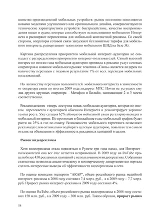шинство производителей мобильных устройств: рынок постоянно пополняется
новыми моделями улучшенного или оригинального дизайна, совершенствуются
технические характеристики устройств: быстродействие, качество воспроизве-
дения видео и аудио, которые способствуют использованию мобильного Интер-
нета и расширяют перспективы для мобильной контекстной рекламы. Со своей
стороны, операторы сотовой связи запускают безлимитные тарифы для мобиль-
ного интернета, развертывают технологии мобильного ШПД на базе 3G.

 Картина распределения приоритетов мобильной интернет–аудитории не сов-
падает с распределением приоритетов интернет–пользователей. Самый высокий
интерес по итогам года мобильная аудитория проявила к рекламе услуг сотовых
операторов и новинок мобильного рынка: тематика «Связь» является лидером по
количеству переходов с годовым результатом 7% от всех переходов мобильных
пользователей.

 По количеству переходов пользователей мобильного интернета в зависимости
от оператора связи по итогам 2009 года лидирует МТС. Почти не уступают ему
два других крупных оператора – Мегафон и Билайн, занимающие 2 и 3 места
соответственно.

 Рекламодателям теперь доступна новая, мобильная аудитория, которая во мно-
гом пересекается с аудиторией обычного Интернета и демонстрирует хорошие
темпы роста. Уже сегодня 62% абонентов мобильной связи регулярно выходит в
мобильный интернет. По прогнозам в ближайшие годы мобильный трафик будет
расти на 25% в год по охвату. Возможности мобильного таргетинга позволяют
рекламодателям оптимально подбирать целевую аудиторию, повышая тем самым
отклик на объявления и эффективность рекламных кампаний в целом.

 Рынок видеорекламы

 Хотя видеореклама стала появляться в Рунете три года назад, для Интернет–
пользователей она все еще остается непривычной. В 2009 году на RuTube про-
шли более 450 рекламных кампаний с использованием видеокреатива. Собранная
статистика позволила аналитическому и коммерческому департаментам портала
сделать интересные выводы об эффективности видеорекламы в сети.

 По оценке комиссии экспертов “АКАР”, объем российского рынка медийной
интернет–рекламы в 2008 году составил 7,4 млрд. руб., а в 2009 году – 7,7 млрд.
руб. Прирост рынка интернет–рекламы в 2009 году составил 4%.

 По оценке RuTube, объем российского рынка видеорекламы в 2008 году соста-
вил 150 млн. руб., а в 2009 году – 300 млн. руб. Таким образом, прирост рынка

58
 