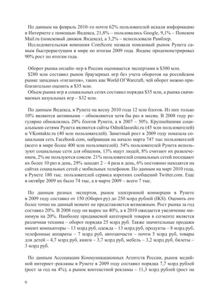 По данным на февраль 2010–го почти 62% пользователей искали информацию
в Интернете с помощью Яндекса, 21,8% – пользовались Google, 9,1% – Поиском
Mail.ru (поисковый движок Яндекса), а 3,2% – использовали Рамблер.
  Исследовательская компания ComScore назвала поисковый рынок Рунета са-
мым быстрорастущим в мире по итогам 2009 года. Яндекс продемонстрировал
90% рост по итогам года.

 Оборот рынка онлайн–игр в России оценивается экспертами в $300 млн.
 $280 млн составил рынок браузерных игр без учета оборотов на российском
рынке западных «гигантов», таких как World Of Warcraft, чей оборот можно при-
близительно оценить в $35 млн.
 Объем рынка игр в социальных сетях составил порядка $35 млн, а рынка скачи-
ваемых казуальных игр – $32 млн.

  По данным Яндекса, в Рунете на весну 2010 года 12 млн блогов. Из них только
10% являются активными – обновляются хотя бы раз в месяц. В 2008 году ре-
гулярно обновлялись 20% блогов Рунета, а в 2007 – 50%. Крупнейшими соци-
альными сетями Рунета являются сайты Odnoklassniki.ru (45 млн пользователей)
и VKontakte.ru (40 млн пользователей). Заметный рост в 2009 году показала со-
циальная сеть Facebook.com, набравшая на начало марта 747 тыс пользователей
(всего в мире более 400 млн пользователей). 54% пользователей Рунета исполь-
зуют социальные сети для общения, 13% ищут людей, 8% считают их развлече-
нием, 2% не пользуются совсем. 21% пользователей социальных сетей посещают
их более 10 раз в день, 29% заходят 2 – 4 раза в день, 6% постоянно находятся на
сайтах социальных сетей с мобильных телефонов. По данным на март 2010 года,
в Рунете 180 тыс. пользователей сервиса коротких сообщений Twitter.com. Еще
в октябре 2009 их было 74 тыс, а в марте 2009 – всего 7 тыс.

 По данным разных экспертов, рынок электронной коммерции в Рунете
в 2009 году составил от 150 (Оборот.ру) до 250 млрд рублей (IKS). Оценить его
более точно на данный момент не представляется возможным. Рост рынка за год
составил 20%. В 2008 году он вырос на 40%, а в 2010 ожидается увеличение ми-
нимум на 20%. Наиболее продаваемой категорией товаров в сегменте является
различная техника – оборот порядка 25 млрд руб. Также значительные продажи
имеют компьютеры – 13 млрд руб, одежда – 13 млрд руб, продукты – 8 млрд руб,
телефонные аппараты – 7 млрд руб, автозапчасти – почти 5 млрд руб, товары
для детей – 4,7 млрд руб, книги – 3,7 млрд руб, мебель – 3,2 млрд руб, билеты –
3 млрд руб.

  По данным Ассоциации Коммуникационных Агентств России, рынок медий-
ной интернет–рекламы в Рунете в 2009 году составил порядка 7,7 млрд рублей
(рост за год на 4%), а рынок контекстной рекламы – 11,3 млрд рублей (рост на

6
 