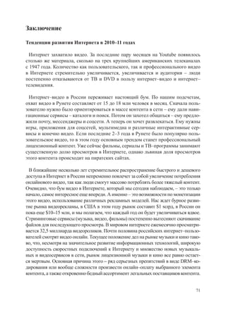 Заключение

Тенденции развития Интернета в 2010–11 годах

  Интернет захватило видео. За последние пару месяцев на Youtube появилось
столько же материала, сколько на трех крупнейших американских телеканалах
с 1947 года. Количество как пользовательского, так и профессионального видео
в Интернете стремительно увеличивается, увеличивается и аудитория – люди
постепенно отказываются от ТВ и DVD в пользу интернет–видео и интернет–
телевидения.

 Интернет–видео в России переживает настоящий бум. По нашим подсчетам,
охват видео в Рунете составляет от 15 до 18 млн человек в месяц. Сначала поль-
зователю нужно было ориентироваться в массе контента в сети – ему дали нави-
гационные сервисы – каталоги и поиск. Потом он захотел общаться – ему предло-
жили почту, мессенджеры и соцсети. А теперь он хочет развлекаться. Ему нужны
игры, приложения для соцсетей, мультимедиа и различные интерактивные сер-
висы и конечно видео. Если последние 2–3 года в Рунете было популярно поль-
зовательское видео, то в этом году основным трендом станет профессиональный
лицензионный контент. Уже сейчас фильмы, сериалы и ТВ–программы занимают
существенную долю просмотров в Интернете, однако львиная доля просмотров
этого контента происходит на пиратских сайтах.

 В ближайшие несколько лет стремительное распространение быстрого и дешевого
доступа в Интернет в России непременно повлечет за собой увеличение потребления
онлайнового видео, так как люди смогут массово потреблять более тяжелый контент.
Очевидно, что бум видео в Интернете, который мы сегодня наблюдаем, – это только
начало, самое интересное еще впереди. А именно – это возможности по монетизации
этого видео, использование различных рекламных моделей. Нас ждет бурное разви-
тие рынка видеорекламы, в США в этом году рынок составит $1 млрд, в России он
пока еще $10–15 млн, и мы полагаем, что каждый год он будет увеличиваться вдвое.
Стриминговые сервисы (музыка, видео, фильмы) постепенно вытесняют скачивание
файлов для последующего просмотра. В мировом интернете ежемесячно просматри-
вается 32,5 миллиарда видеороликов. Почти половина российских интернет–пользо-
вателей смотрят видео онлайн. Текущее положение дел на рынке музыки и кино тако-
во, что, несмотря на значительное развитие информационных технологий, широкую
доступность скоростных подключений к Интернету и множество новых музыкаль-
ных и видеосервисов в сети, рынок лицензионной музыки и кино все равно остает-
ся мертвым. Основная причина этого – ряд серьезных препятствий в виде DRM–ко-
дирования или вообще сложности произвести онлайн–оплату выбранного элемента
контента, а также откровенно бедный ассортимент легальных поставщиков контента.


                                                                             71
 