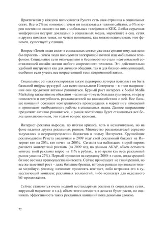 Практически у каждого пользователя Рунета есть своя страница в социальных
сетях. Всего 2% не понимают, зачем им пользоваться такими сайтами, а 6% юзе-
ров постоянно «висят» на них с мобильных телефонов и КПК. Любая серьезная
конференция пестрит докладами о социальных медиа, маркетинге в соц. сетях
и других похожих темах, но четкое понимание, как можно использовать этот фе-
номен, существует у единиц.

 Вопрос «Зачем люди сидят в социальных сетях» уже стал сродни тому, как если
бы спросить – зачем люди пользуются электронной почтой или мобильным теле-
фоном. Социальные сети окончательно и бесповоротно стали неотъемлемой со-
ставляющей онлайн–жизни любого современного человека. Это действительно
удобный инструмент как для личного общения, так и для бизнес–коммуникаций,
особенно если учесть все возрастающий темп современной жизни.

 Социальные сети аккумулировали такую аудиторию, которая позволяет им быть
базисной инфраструктурой для всего остального Интернета – в этом направле-
нии они продолжат активно развиваться. Бурный рост интереса к Social Media
Marketing также вполне объясним – если где–то есть большая аудитория, то сразу
появляется и потребность рекламодателей во взаимодействии с ней. Все боль-
ше компаний осознают неотвратимость происшедших в маркетинге изменений
и принимают необходимость работы в социальных медиа. Данное направление
продолжит активно развиваться, и рынок постепенно будет становиться все бо-
лее цивилизованным, это только вопрос времени.

 Интернет–реклама выросла, по итогам кризиса, хоть и незначительно, но на
фоне падения других рекламных рынков. Множество рекламодателей серьезно
задумалось о перераспределении бюджетов в пользу Интернета. Крупнейшие
рекламодатели Рунета увеличили в 2009 году свой рекламный бюджет на Ин-
тернет кто на 20%, кто почти на 200%. Сегодня мы наблюдаем второй период
расцвета контекстной рекламы (за 2009 год, по данным АКАР, объем сегмента
контекс тной рекламы вырос на 11% в рублях, в то время как весь рекламный
рынок упал на 27%). Первый пришелся на середину 2000–х годов, когда средний
бизнес осознал преимущества контекста. Сейчас происходит не такой резкий, но
все же заметный рост – даже большие бренды, которые раньше признавали толь-
ко медийную рекламу, начинают применять контекст, либо встраивая его в су-
ществующий комплекс рекламных технологий, либо используя для отдельного
btl–продвижения.

 Сейчас становится очень модной нестандартная реклама (в социальных сетях,
вирусный маркетинг и т.д.); объем этого сегмента в деньгах будет расти, но оце-
нивать эффективность таких рекламных кампаний пока довольно сложно.


72
 