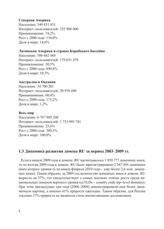 Северная Америка
Население: 340 831 831
Интернет–пользователей: 252 908 000
Проникновение: 74,2%
Рост с 2000 года: 134,0%
Доля в мире: 14,6%

Латинская Америка и страны Карибского бассейна
Население: 586 662 468
Интернет–пользователей: 179 031 479
Проникновение: 30,5%
Рост с 2000 года: 890,8%
Доля в мире: 10,3%

Австралия и Океания
Население: 34 700 201
Интернет–пользователей: 20 970 490
Проникновение: 60,4%
Рост с 2000 года: 175,2%
Доля в мире: 1,2%

Весь мир
Население: 6 767 805 208
Интернет–пользователей: 1 733 993 741
Проникновение: 25,6%
Рост с 2000 года: 380,3%
Доля в мире: 100,0%



1.3 Динамика развития домена RU за период 2003–2009 гг.

 Если в начале 2009 года в домене .RU насчитывалось 1 859 777 доменных имен,
то по итогам 2009 года в домене .RU было зарегистрировано 2 547 456 доменных
имен второго уровня (а на конец февраля 2010 года – уже более 2,6 млн. домен-
ных имен). Таким образом, за 2009 год количество доменных имен в домене .RU
выросло на 37%, что свидетельствует о самых высоких темпах роста среди на-
циональных доменов верхнего уровня (ccTLDs – country code top–level domains).
При этом предыдущие три года (2006–2008) демонстрировали еще более дина-
мичную картину, а именно 61% прироста ежегодно. Таким образом, для России
текущие 37% прироста не являются столь впечатляющим достижением.



8
 