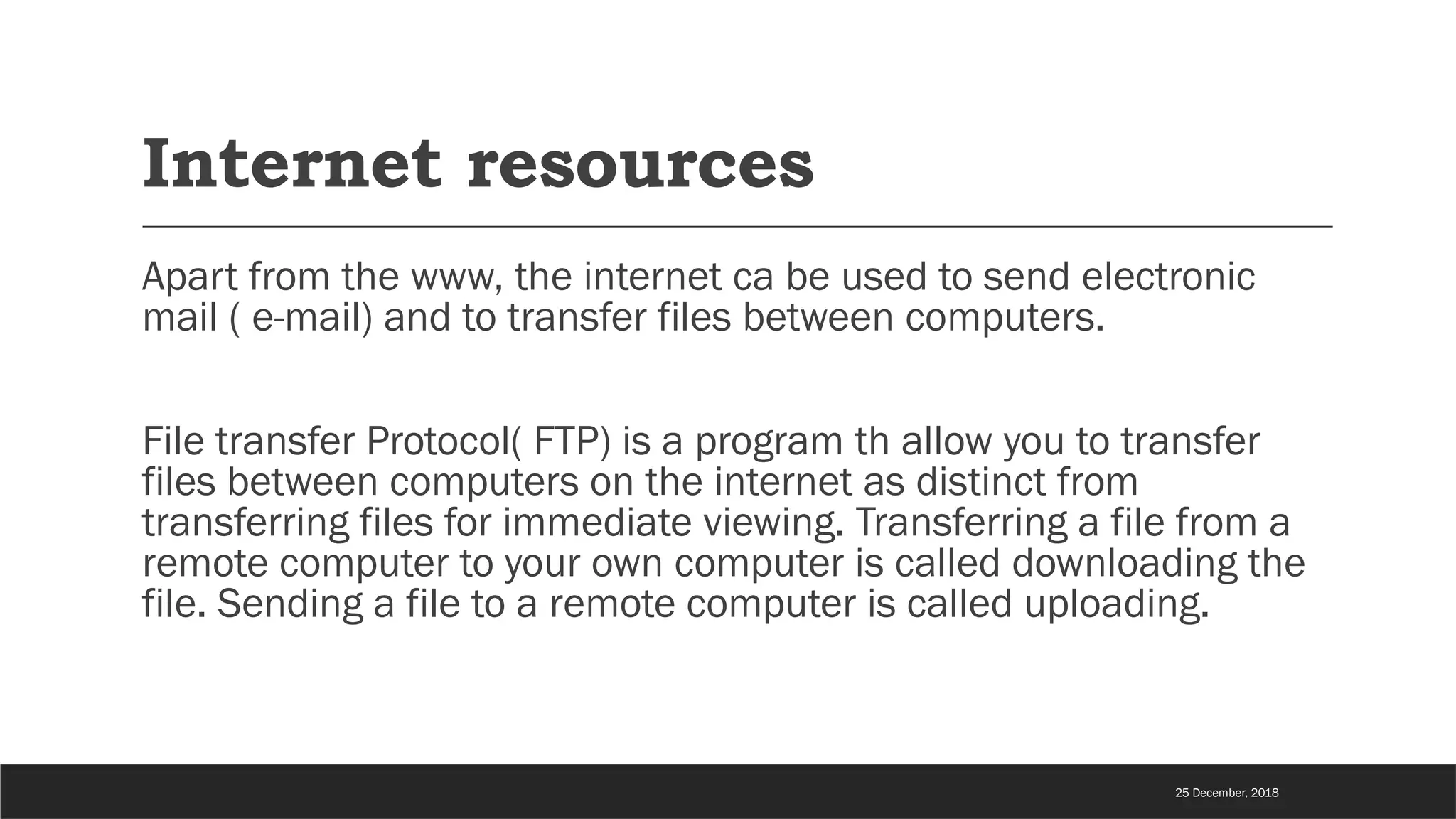 Internet resources
Apart from the www, the internet ca be used to send electronic
mail ( e-mail) and to transfer files between computers.
File transfer Protocol( FTP) is a program th allow you to transfer
files between computers on the internet as distinct from
transferring files for immediate viewing. Transferring a file from a
remote computer to your own computer is called downloading the
file. Sending a file to a remote computer is called uploading.
25 December, 2018
 