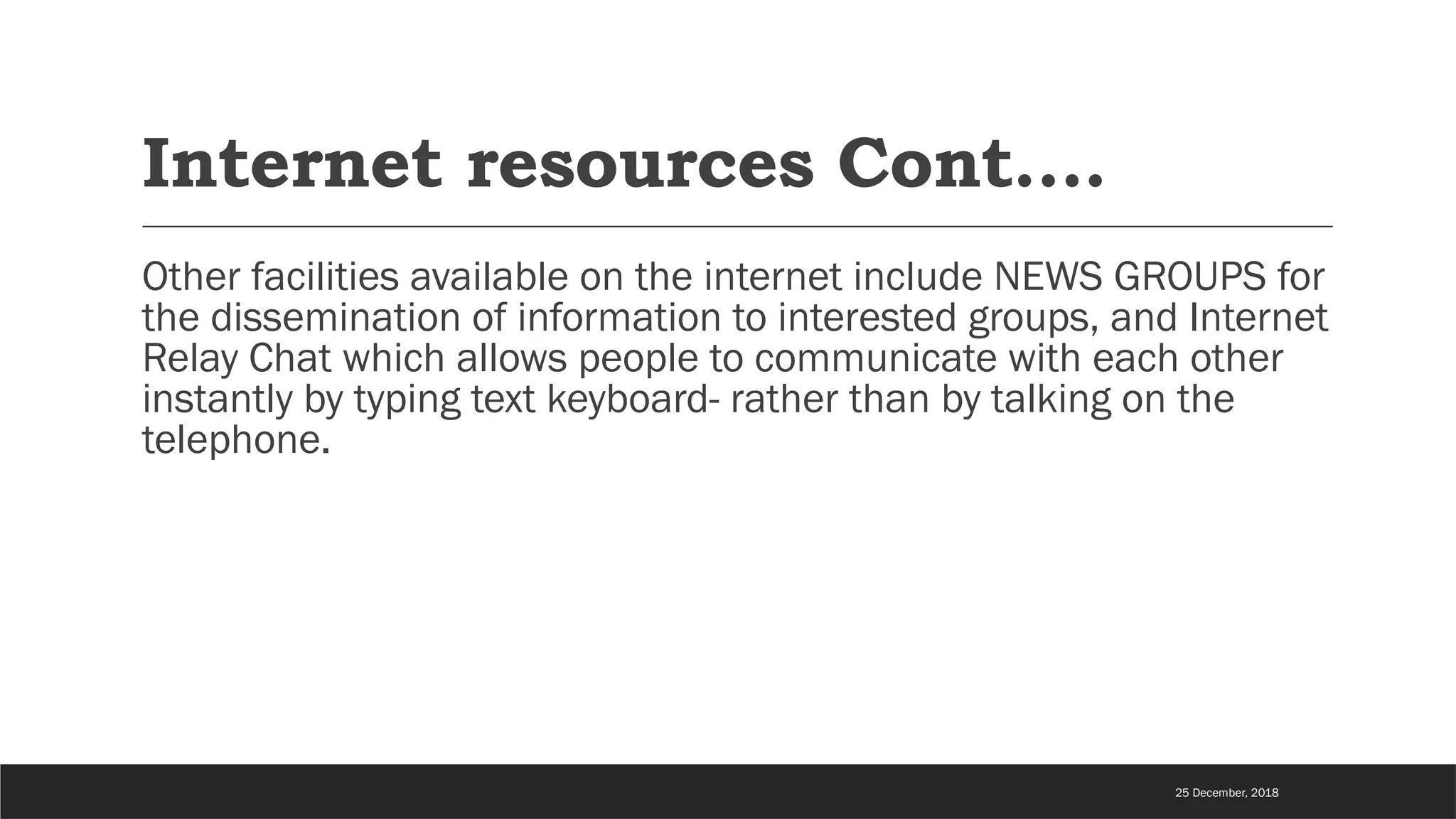 Internet resources Cont….
Other facilities available on the internet include NEWS GROUPS for
the dissemination of information to interested groups, and Internet
Relay Chat which allows people to communicate with each other
instantly by typing text keyboard- rather than by talking on the
telephone.
25 December, 2018
 