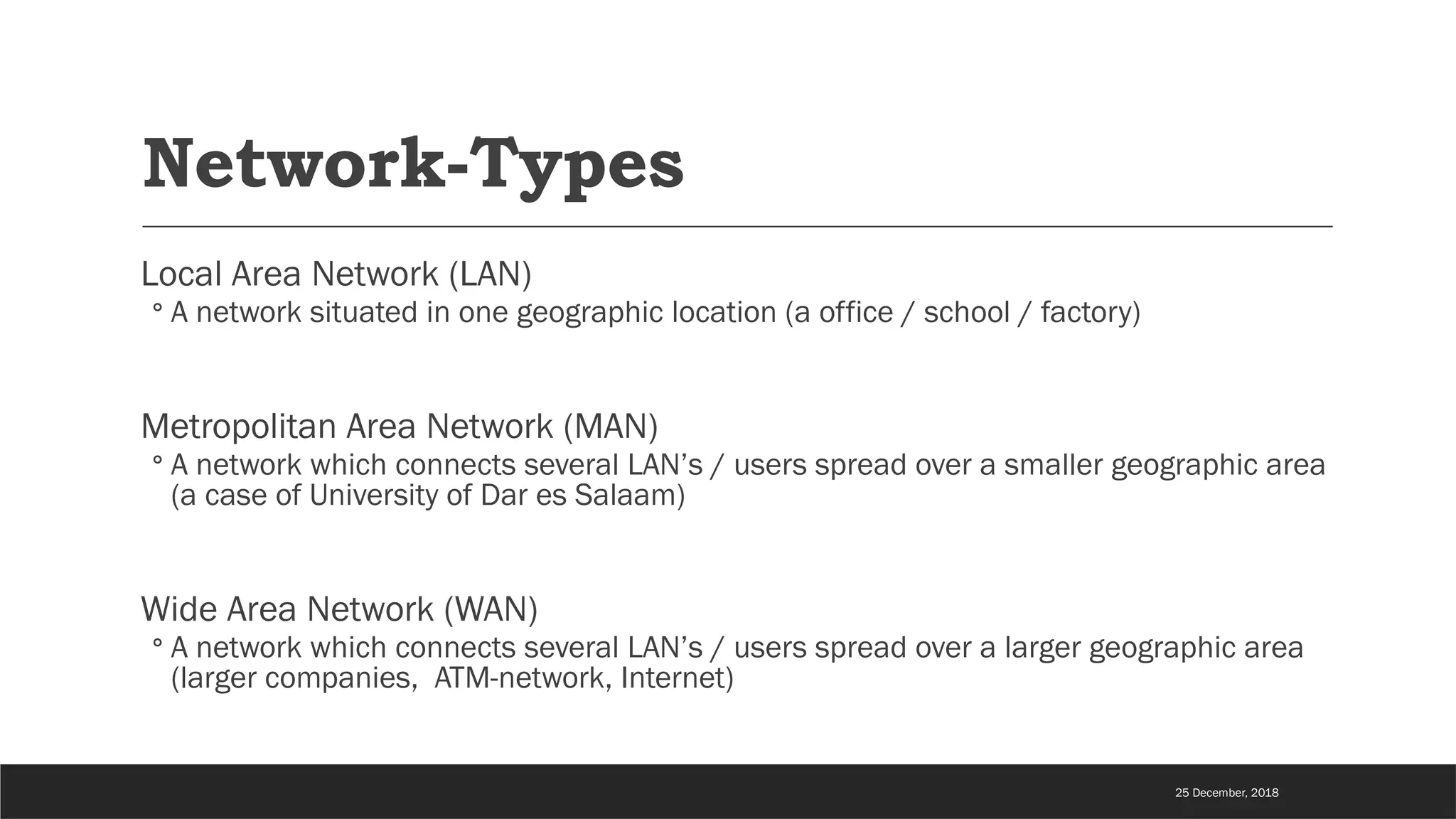 Network-Types
Local Area Network (LAN)
◦ A network situated in one geographic location (a office / school / factory)
Metropolitan Area Network (MAN)
◦ A network which connects several LAN’s / users spread over a smaller geographic area
(a case of University of Dar es Salaam)
Wide Area Network (WAN)
◦ A network which connects several LAN’s / users spread over a larger geographic area
(larger companies, ATM-network, Internet)
25 December, 2018
 