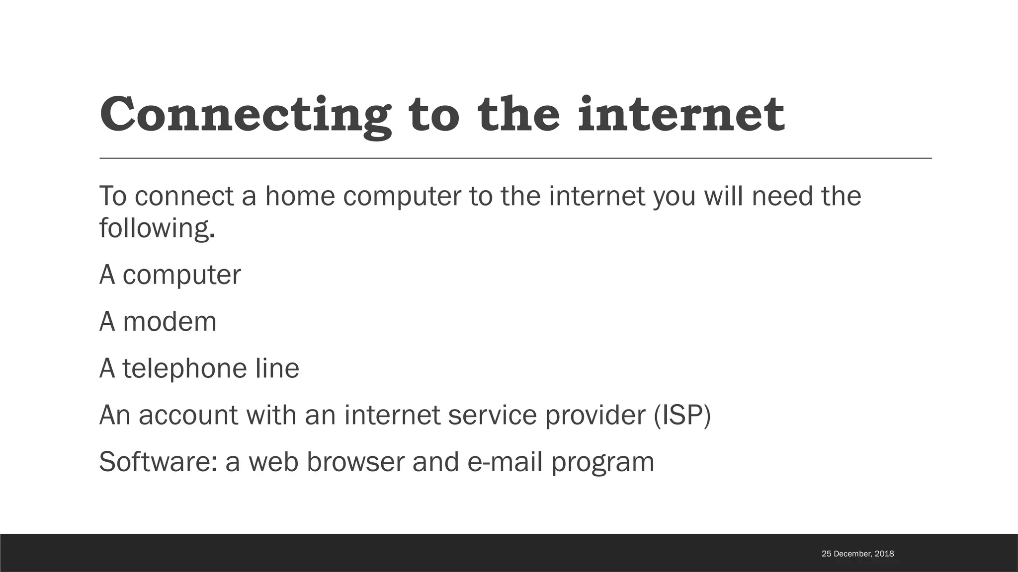 Connecting to the internet
To connect a home computer to the internet you will need the
following.
A computer
A modem
A telephone line
An account with an internet service provider (ISP)
Software: a web browser and e-mail program
25 December, 2018
 