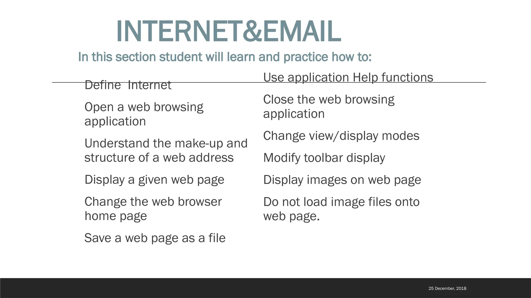 Define Internet
Open a web browsing
application
Understand the make-up and
structure of a web address
Display a given web page
Change the web browser
home page
Save a web page as a file
Use application Help functions
Close the web browsing
application
Change view/display modes
Modify toolbar display
Display images on web page
Do not load image files onto
web page.
INTERNET&EMAIL
In this section student will learn and practice how to:
25 December, 2018
 
