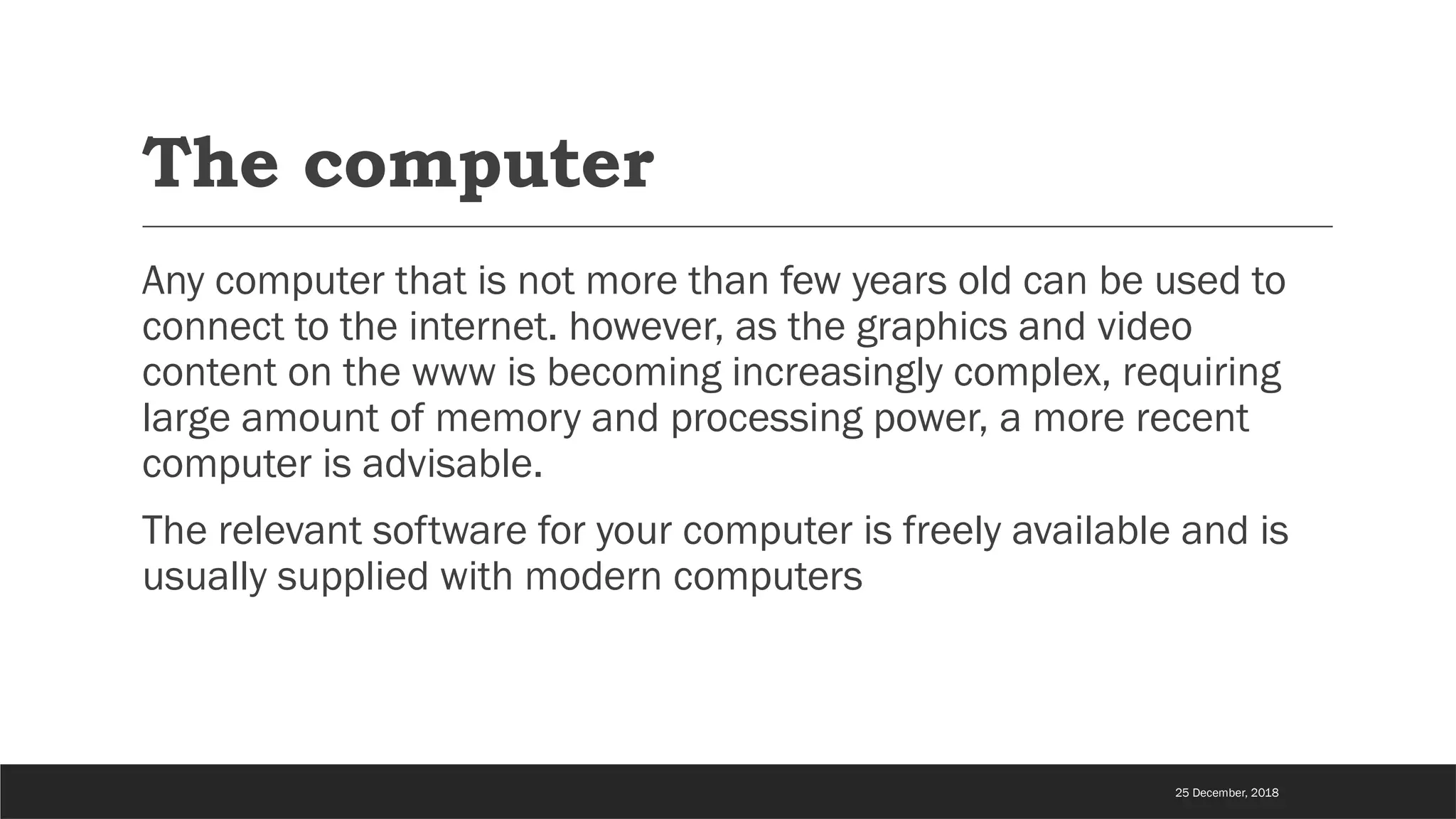 The computer
Any computer that is not more than few years old can be used to
connect to the internet. however, as the graphics and video
content on the www is becoming increasingly complex, requiring
large amount of memory and processing power, a more recent
computer is advisable.
The relevant software for your computer is freely available and is
usually supplied with modern computers
25 December, 2018
 