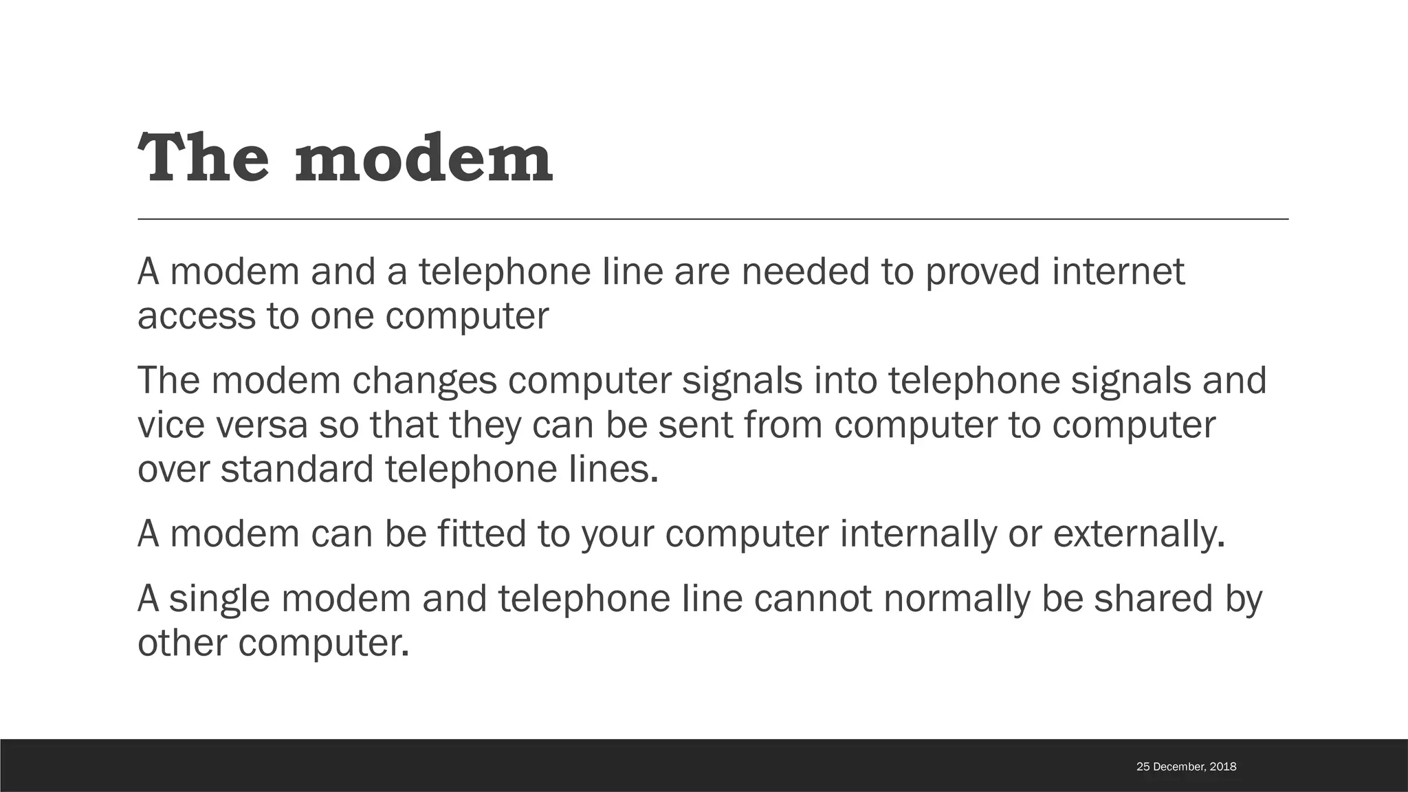 The modem
A modem and a telephone line are needed to proved internet
access to one computer
The modem changes computer signals into telephone signals and
vice versa so that they can be sent from computer to computer
over standard telephone lines.
A modem can be fitted to your computer internally or externally.
A single modem and telephone line cannot normally be shared by
other computer.
25 December, 2018
 