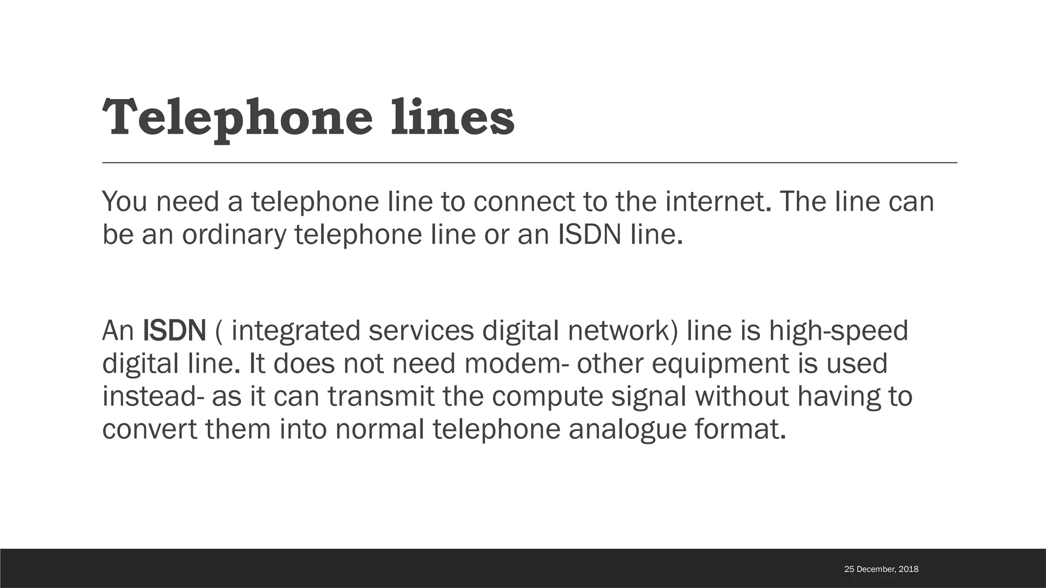 Telephone lines
You need a telephone line to connect to the internet. The line can
be an ordinary telephone line or an ISDN line.
An ISDN ( integrated services digital network) line is high-speed
digital line. It does not need modem- other equipment is used
instead- as it can transmit the compute signal without having to
convert them into normal telephone analogue format.
25 December, 2018
 
