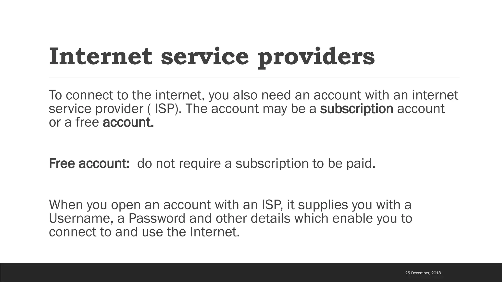 Internet service providers
To connect to the internet, you also need an account with an internet
service provider ( ISP). The account may be a subscription account
or a free account.
Free account: do not require a subscription to be paid.
When you open an account with an ISP, it supplies you with a
Username, a Password and other details which enable you to
connect to and use the Internet.
25 December, 2018
 