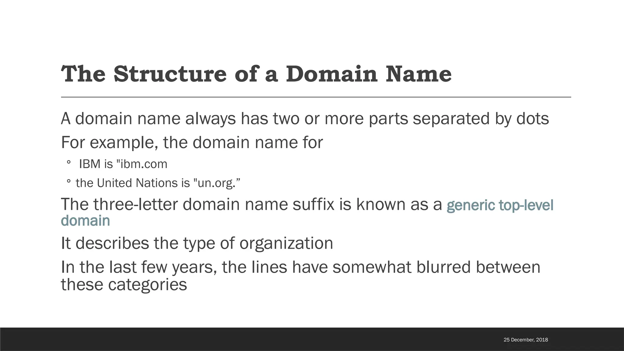 The Structure of a Domain Name
A domain name always has two or more parts separated by dots
For example, the domain name for
◦ IBM is "ibm.com
◦ the United Nations is "un.org.”
The three-letter domain name suffix is known as a generic top-level
domain
It describes the type of organization
In the last few years, the lines have somewhat blurred between
these categories
25 December, 2018
 