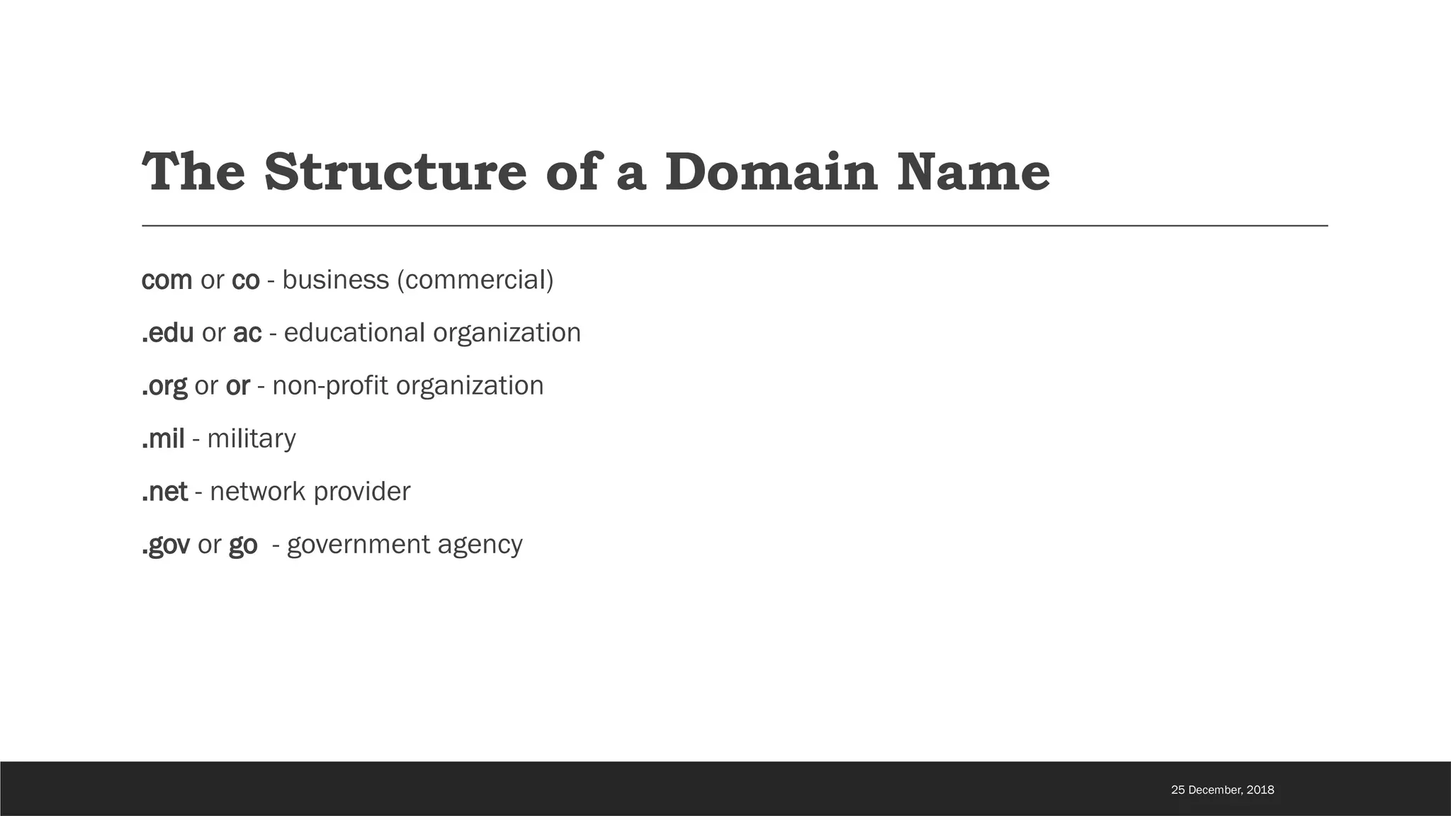 The Structure of a Domain Name
com or co - business (commercial)
.edu or ac - educational organization
.org or or - non-profit organization
.mil - military
.net - network provider
.gov or go - government agency
25 December, 2018
 