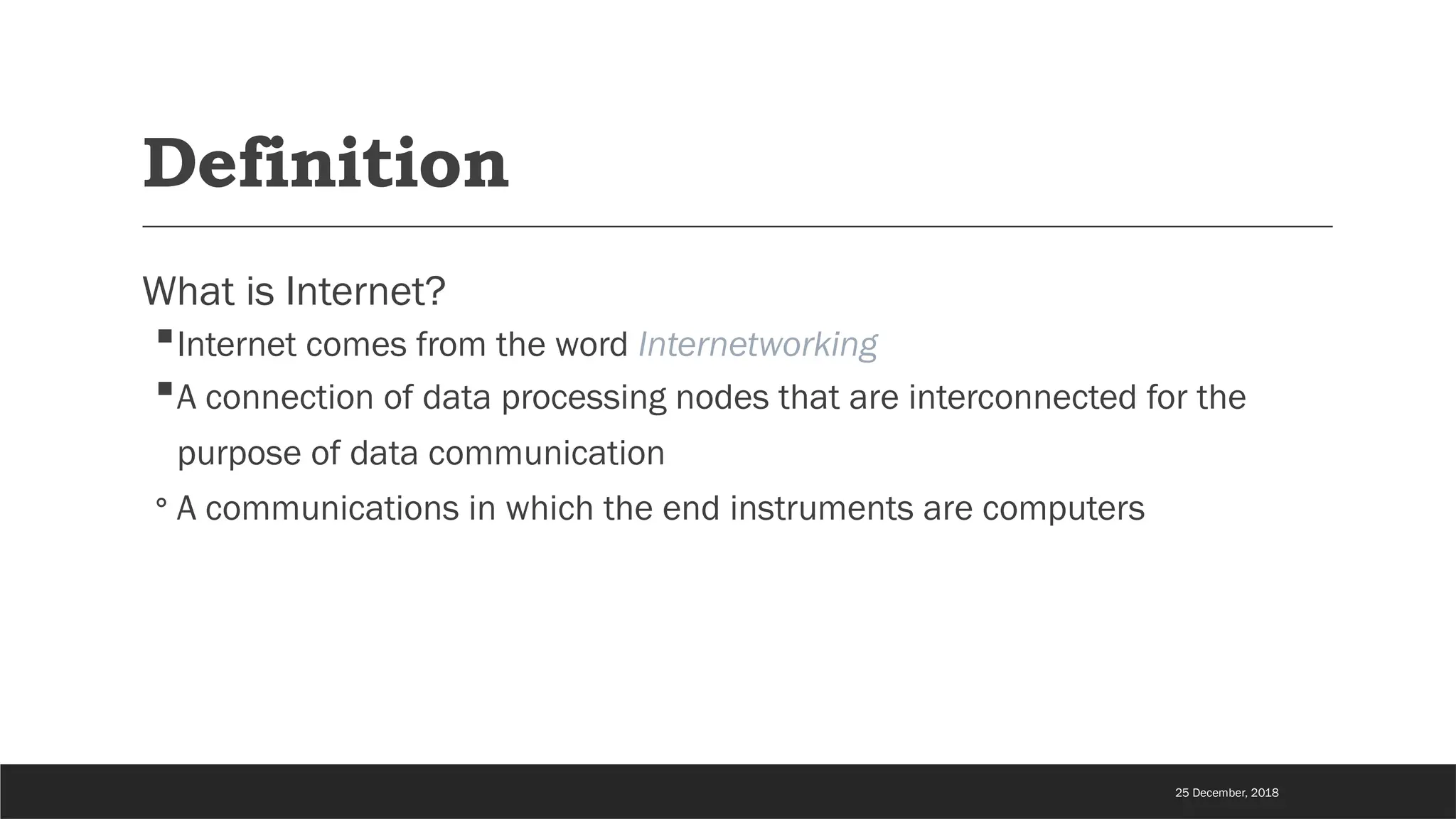 Definition
What is Internet?
Internet comes from the word Internetworking
A connection of data processing nodes that are interconnected for the
purpose of data communication
◦ A communications in which the end instruments are computers
25 December, 2018
 