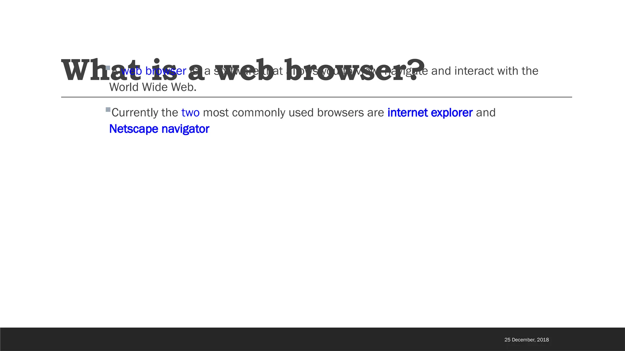 What is a web browser?
A web browser is a software that allows you to view, navigate and interact with the
World Wide Web.
Currently the two most commonly used browsers are internet explorer and
Netscape navigator
25 December, 2018
 
