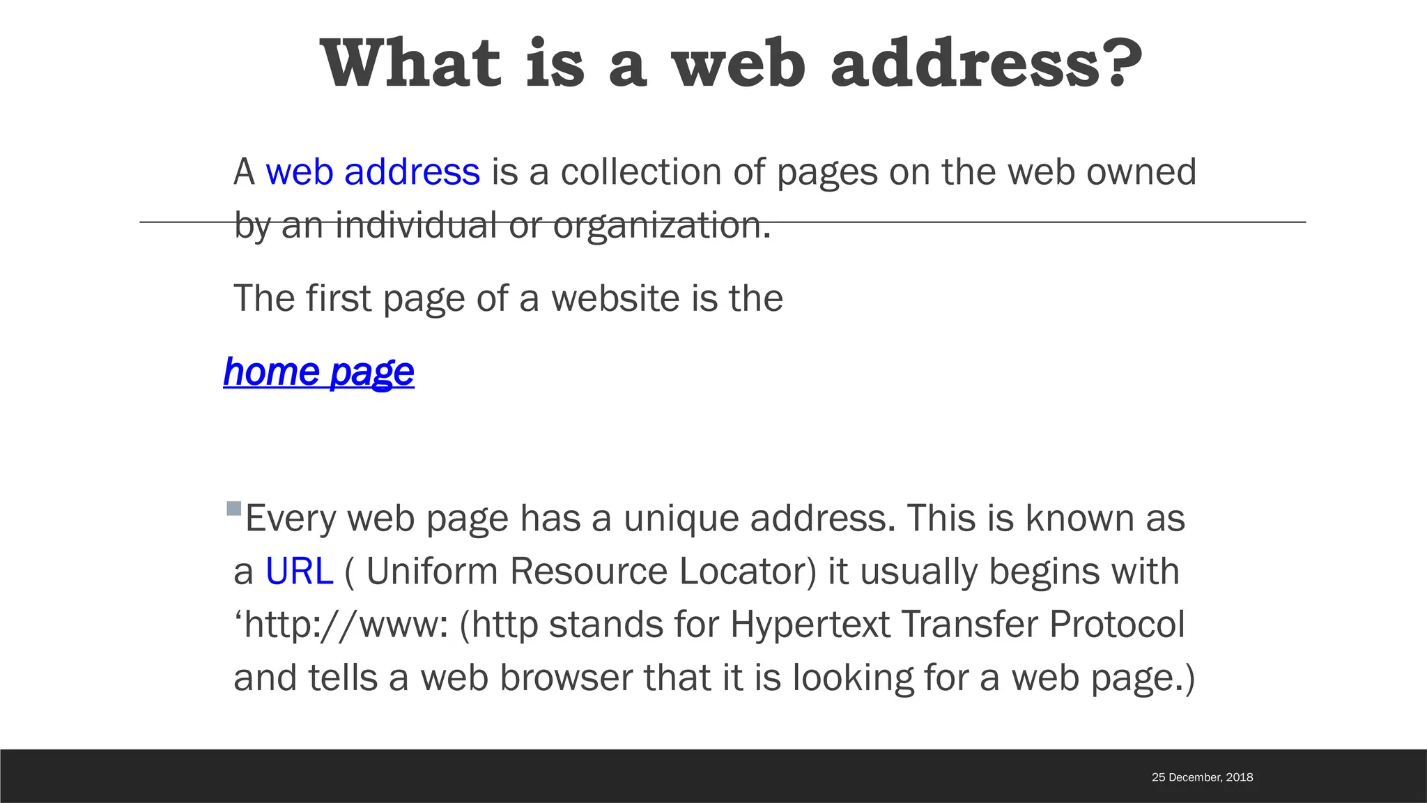What is a web address?
A web address is a collection of pages on the web owned
by an individual or organization.
The first page of a website is the
home page
Every web page has a unique address. This is known as
a URL ( Uniform Resource Locator) it usually begins with
‘http://www: (http stands for Hypertext Transfer Protocol
and tells a web browser that it is looking for a web page.)
25 December, 2018
 