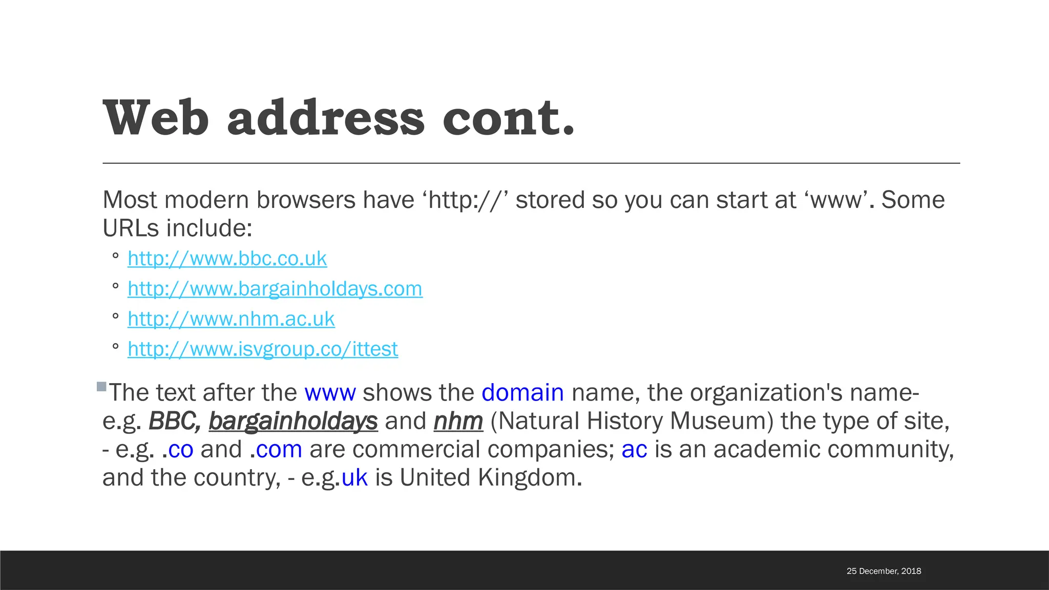 Web address cont.
Most modern browsers have ‘http://’ stored so you can start at ‘www’. Some
URLs include:
◦ http://www.bbc.co.uk
◦ http://www.bargainholdays.com
◦ http://www.nhm.ac.uk
◦ http://www.isvgroup.co/ittest
The text after the www shows the domain name, the organization's name-
e.g. BBC, bargainholdays and nhm (Natural History Museum) the type of site,
- e.g. .co and .com are commercial companies; ac is an academic community,
and the country, - e.g.uk is United Kingdom.
25 December, 2018
 