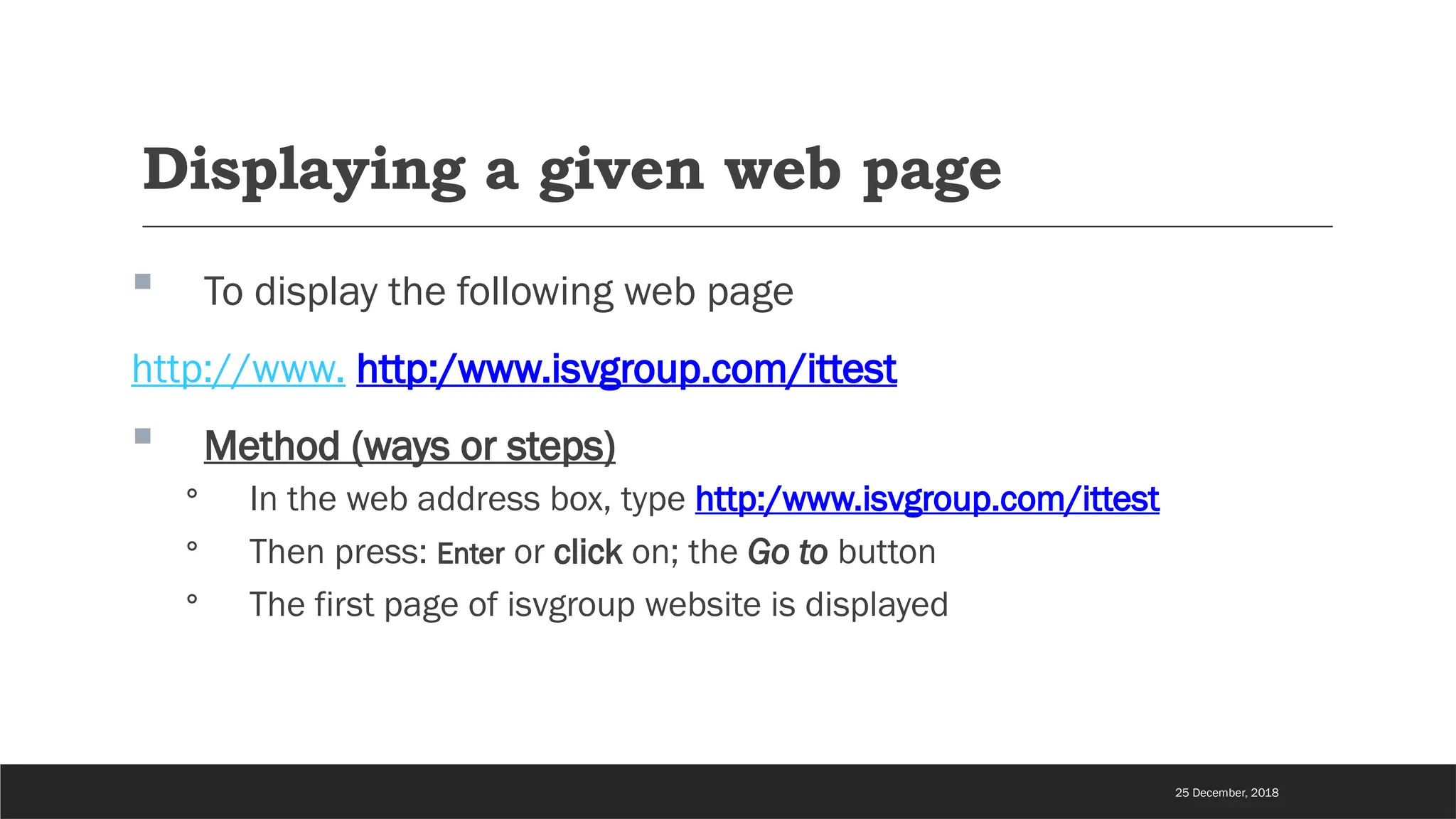 Displaying a given web page
 To display the following web page
http://www. http:/www.isvgroup.com/ittest
 Method (ways or steps)
◦ In the web address box, type http:/www.isvgroup.com/ittest
◦ Then press: Enter or click on; the Go to button
◦ The first page of isvgroup website is displayed
25 December, 2018
 