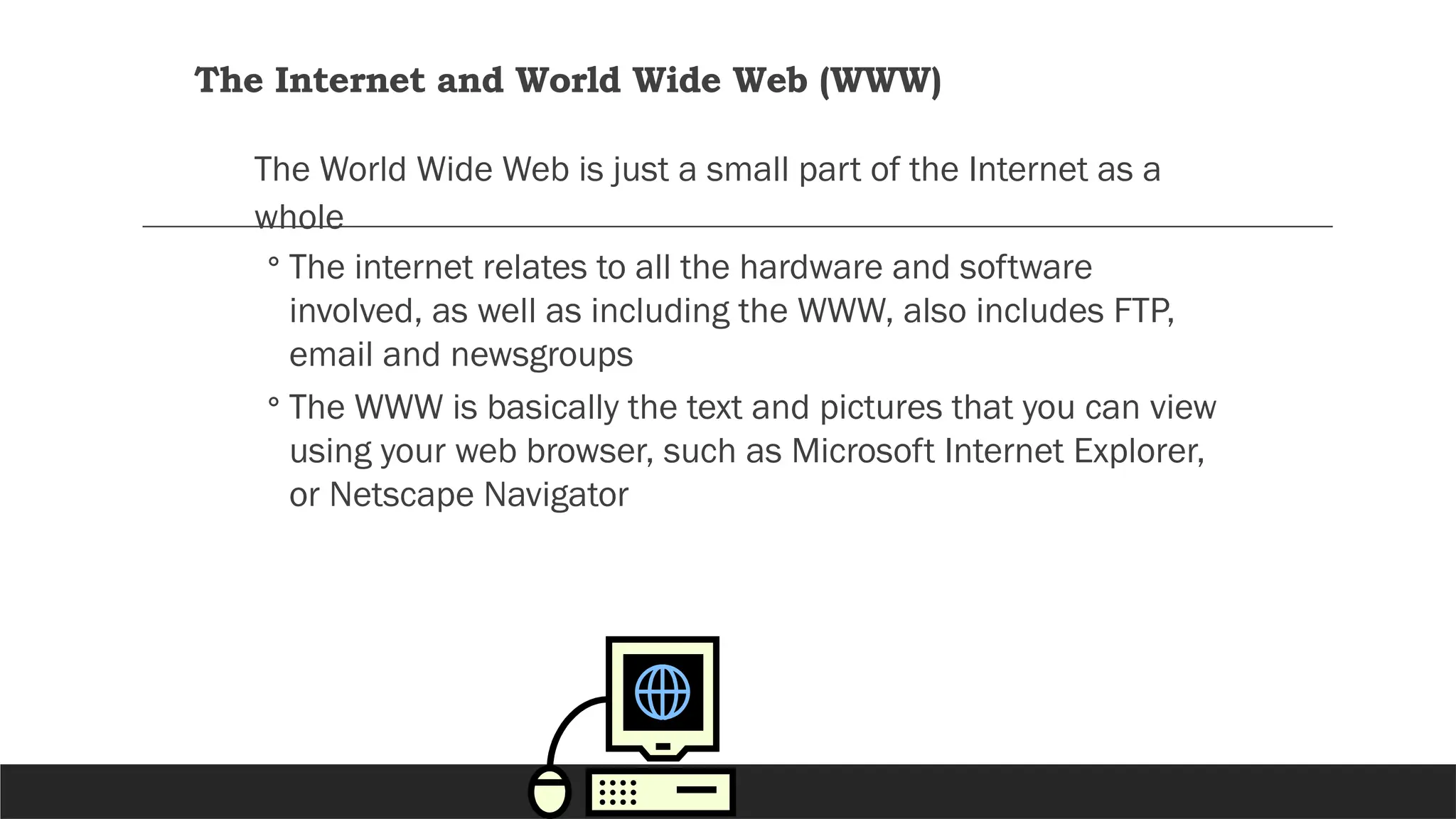 The Internet and World Wide Web (WWW)
The World Wide Web is just a small part of the Internet as a
whole
◦ The internet relates to all the hardware and software
involved, as well as including the WWW, also includes FTP,
email and newsgroups
◦ The WWW is basically the text and pictures that you can view
using your web browser, such as Microsoft Internet Explorer,
or Netscape Navigator
 
