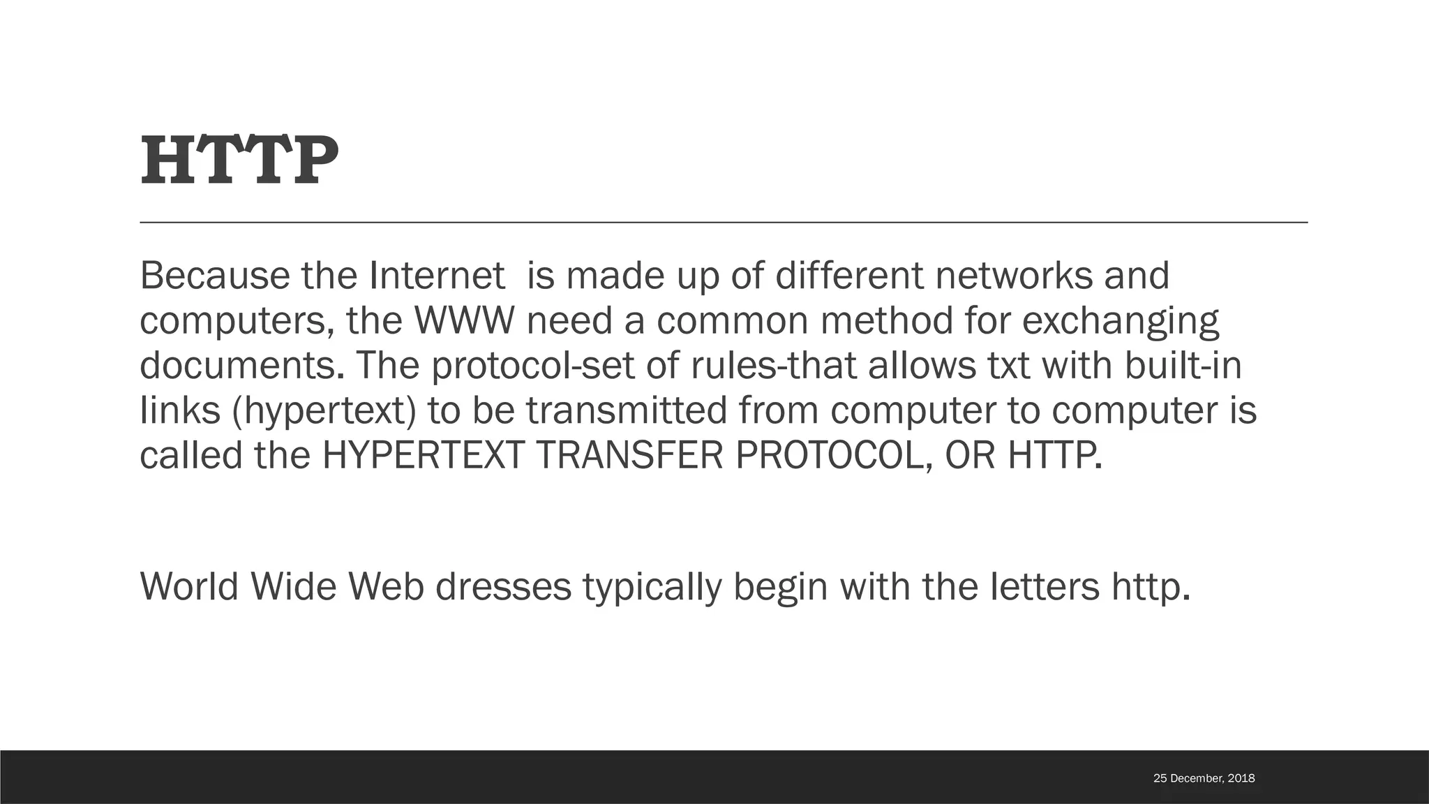 HTTP
Because the Internet is made up of different networks and
computers, the WWW need a common method for exchanging
documents. The protocol-set of rules-that allows txt with built-in
links (hypertext) to be transmitted from computer to computer is
called the HYPERTEXT TRANSFER PROTOCOL, OR HTTP.
World Wide Web dresses typically begin with the letters http.
25 December, 2018
 