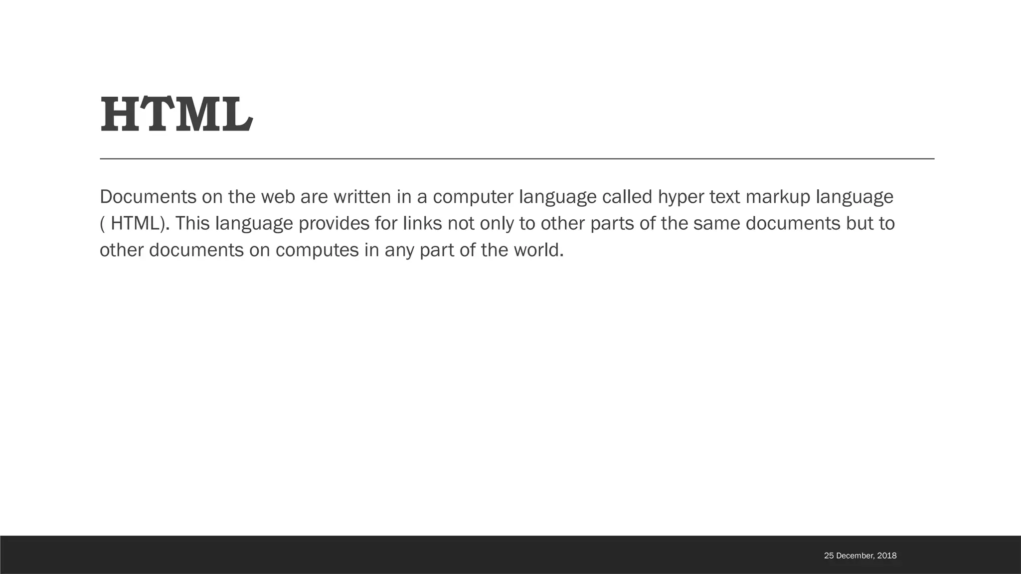 HTML
Documents on the web are written in a computer language called hyper text markup language
( HTML). This language provides for links not only to other parts of the same documents but to
other documents on computes in any part of the world.
25 December, 2018
 
