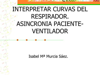 INTERPRETAR CURVAS DEL
RESPIRADOR.
ASINCRONIA PACIENTE-
VENTILADOR
Isabel Mª Murcia Sáez.
 