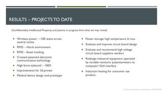RESULTS – PROJECTS TO DATE
© 2013 Intrepid Research & Development CONFIDENTIAL
 Wireless power: ~100 watts across
several inches.
 RFID – Harsh environment
 RFID – Asset tracking
 Created patented electronic
communication technology
 High force solenoid – 100X
 Improvements for 3d printer
 Medical device design and prototype
(Confidentiality, Intellectual Property, and patents in progress limit what we may reveal)
 Power storage: high temperature, 6 mos.
 Evaluate and improve circuit board design
 Evaluate and recommend high voltage
circuit board suppliers vendors
 Redesign industrial equipment operated
by variable resistors/ potentiometers to
computer/ GUI interface
 Induction heating for consumer use
product.
 