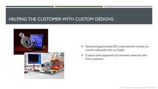 HELPING THE CUSTOMER WITH CUSTOM DESIGNS:
 Tested and guaranteed 20 x improvement results (on
custom solenoid) with no CapEx
 Custom built equipment to minimize materials sent
from customer.
© 2013 Intrepid Research & Development CONFIDENTIAL
 