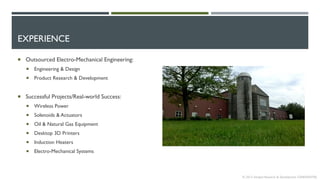 EXPERIENCE
 Outsourced Electro-Mechanical Engineering:
 Engineering & Design
 Product Research & Development
 Successful Projects/Real-world Success:
 Wireless Power
 Solenoids & Actuators
 Oil & Natural Gas Equipment
 Desktop 3D Printers
 Induction Heaters
 Electro-Mechanical Systems
© 2013 Intrepid Research & Development CONFIDENTIAL
 