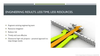 ENGINEERING RESULTS. LESS TIME, LESS RESOURCES.
 Augment existing engineering team
 Resource mitigation
 Reduce risk
 Timely and cost effective
 Outsource high risk projects – practical approach to
step-change results
© 2013 Intrepid Research & Development CONFIDENTIAL
 