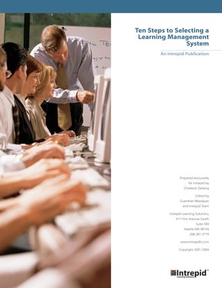 Ten Steps to Selecting a
 Learning Management
                 System
        An Intrepid Publication




                   Prepared exclusively
                         for Intrepid by
                      Charlene Zeiberg

                              Edited by
                   Guenther Weydauer
                     and Intrepid Team

            Intrepid Learning Solutions,
                411 First Avenue South
                              Suite 300
                      Seattle, WA 98104
                          206-381-3779

                   www.intrepidls.com

                  Copyright 2001-2004
 