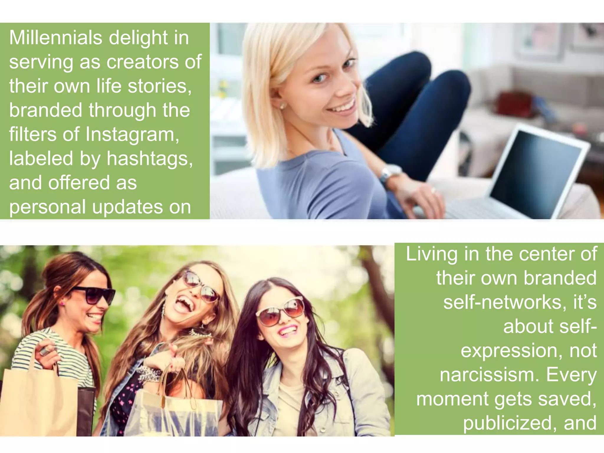 Millennials delight in 
serving as creators of 
their own life stories, 
branded through the 
filters of Instagram, 
labeled by hashtags, and 
offered as personal 
updates on Facebook. 
Living in the center of 
their own branded self-networks, 
it’s about self-expression, 
not 
narcissism. Every 
moment gets saved, 
publicized, and offered 
up for comment. 
 