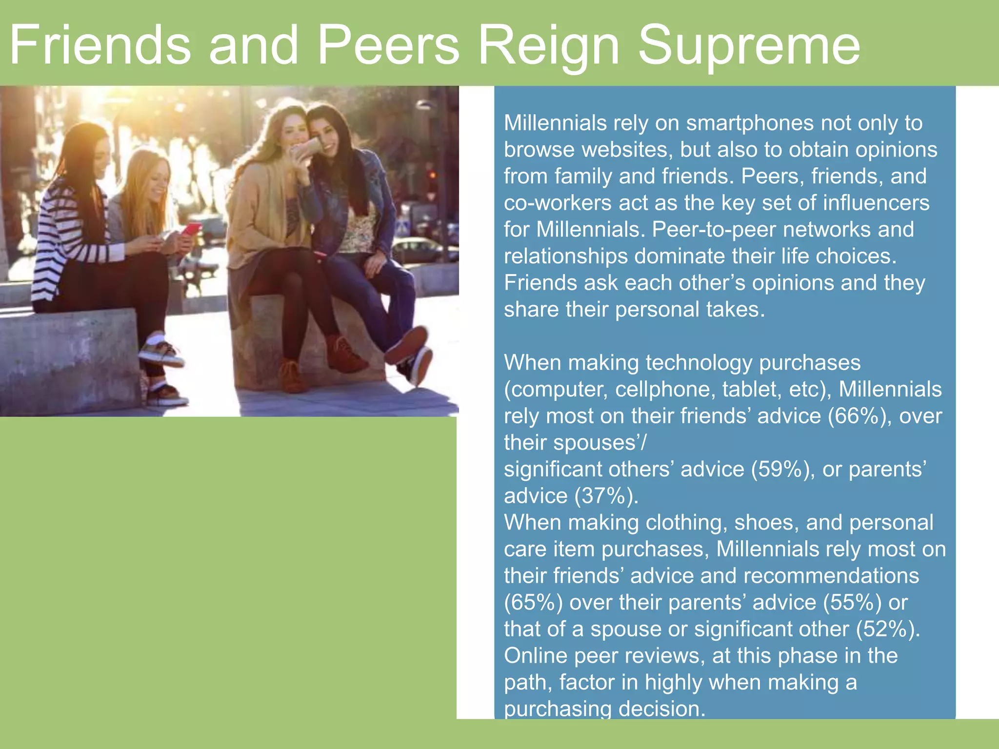 Friends and Peers Reign Supreme 
Millennials rely on smartphones not only to 
browse websites, but also to obtain opinions from 
family and friends. Peers, friends, and co-workers 
act as the key set of influencers for Millennials. 
Peer-to-peer networks and relationships dominate 
their life choices. Friends ask each other’s opinions 
and they share their personal takes. 
When making technology purchases (computer, 
cellphone, tablet, etc), Millennials rely most on their 
friends’ advice (66%), over their spouses’/ 
significant others’ advice (59%), or parents’ advice 
(37%). 
When making clothing, shoes, and personal care 
item purchases, Millennials rely most on their 
friends’ advice and recommendations (65%) over 
their parents’ advice (55%) or that of a spouse or 
significant other (52%). 
Online peer reviews, at this phase in the path, 
factor in highly when making a purchasing decision. 
momcentralconsulting.com 26 
 