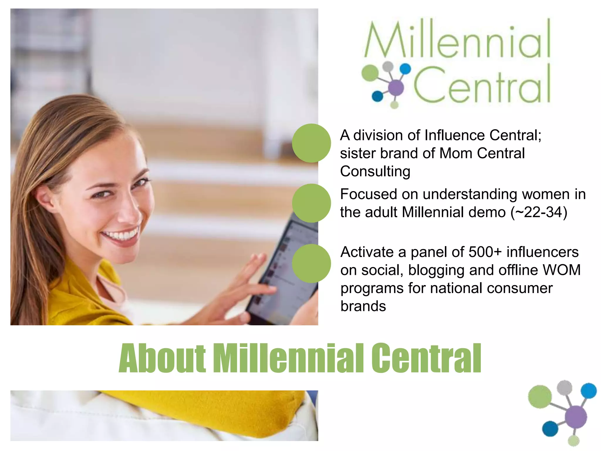 A division of Influence Central; sister 
brand of Mom Central Consulting 
Focused on understanding women in the 
adult Millennial demo (~22-34) 
Activate a panel of 500+ influencers on 
social, blogging and offline WOM programs 
for national consumer brands 
About Millennial Central 
 
