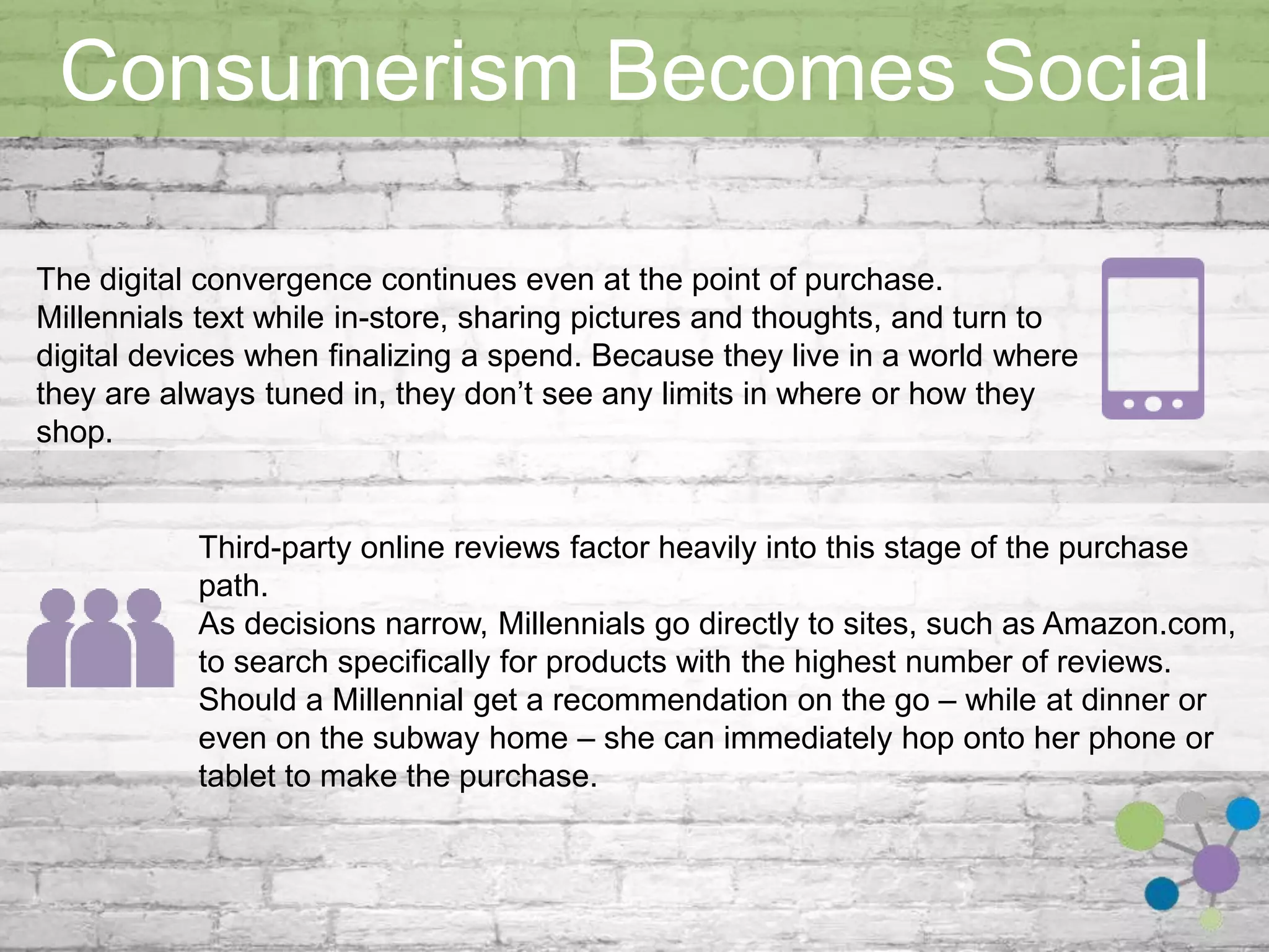 Consumerism Becomes Social 
The digital convergence continues even at the point of purchase. Millennials text 
while in-store, sharing pictures and thoughts, and turn to digital devices when 
finalizing a spend. Because they live in a world where they are always tuned in, they 
don’t see any limits in where or how they shop. 
Third-party online reviews factor heavily into this stage of the purchase path. 
As decisions narrow, Millennials go directly to sites, such as Amazon.com, to search 
specifically for products with the highest number of reviews. 
Should a Millennial get a recommendation on the go – while at dinner or even on 
the subway home – she can immediately hop onto her phone or tablet to make the 
purchase. 
 