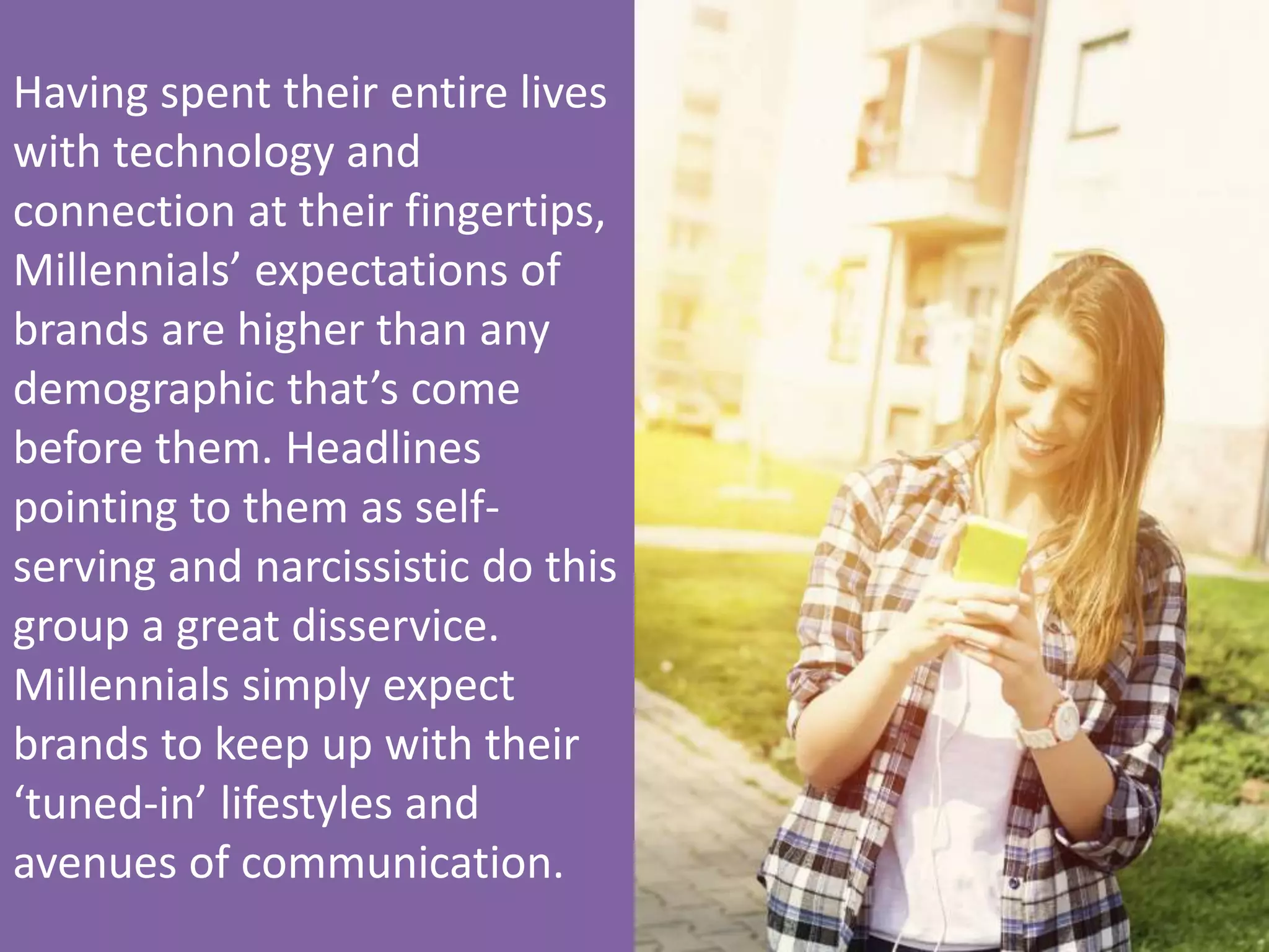 Having 
spent 
their 
enHre 
lives 
with 
technology 
and 
connecHon 
at 
their 
fingerHps, 
Millennials’ 
expectaHons 
of 
brands 
are 
higher 
than 
any 
demographic 
that’s 
come 
before 
them. 
Headlines 
poinHng 
to 
them 
as 
self-­‐ 
serving 
and 
narcissisHc 
do 
this 
group 
a 
great 
disservice. 
Millennials 
simply 
expect 
brands 
to 
keep 
up 
with 
their 
‘tuned-­‐in’ 
lifestyles 
and 
avenues 
of 
communicaHon. 
 