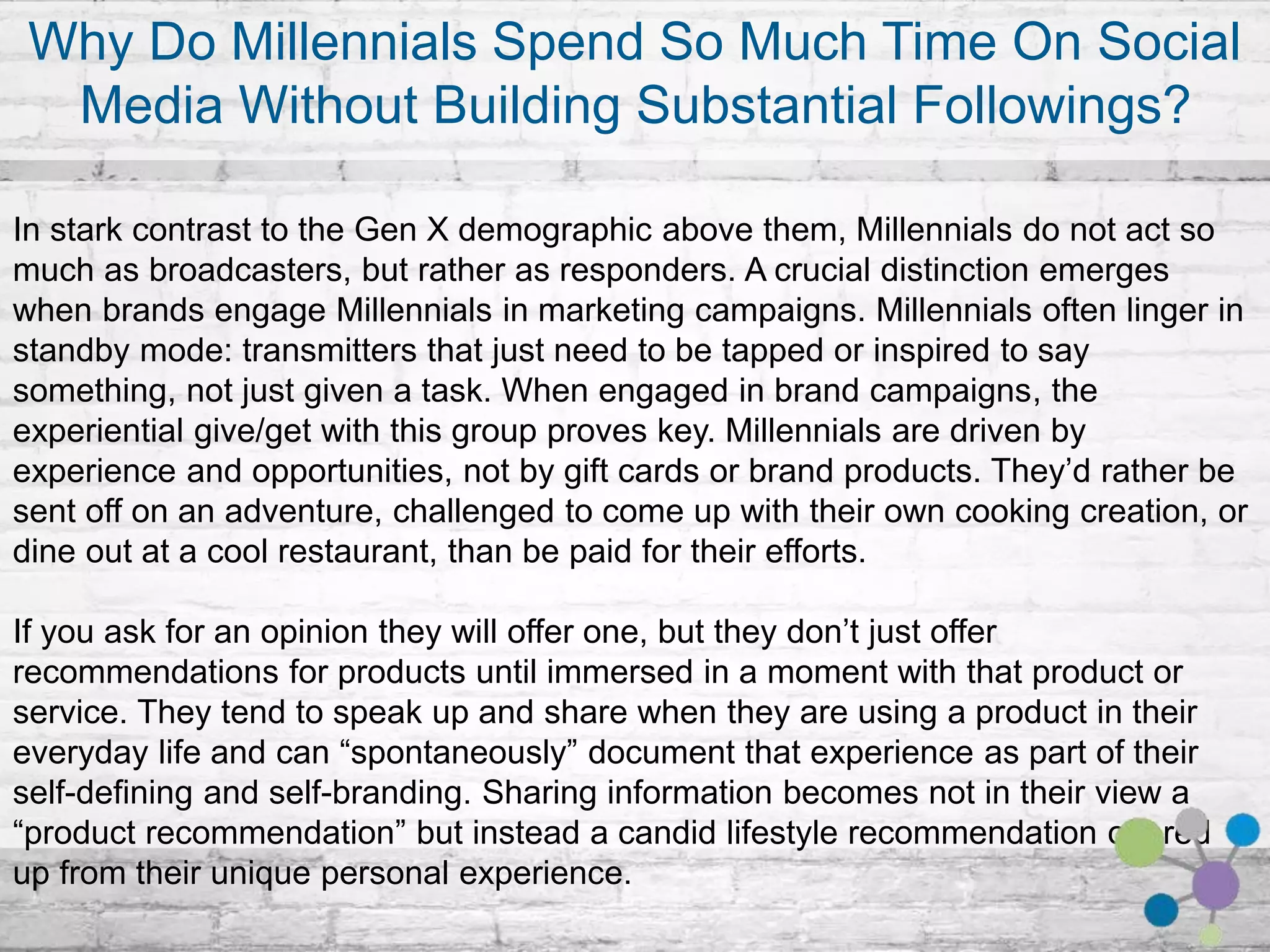 Why Do Millennials Spend So Much Time On Social Media Without 
Building Substantial Followings? 
In stark contrast to the Gen X demographic above them, Millennials do not act so much as 
broadcasters, but rather as responders. A crucial distinction emerges when brands engage 
Millennials in marketing campaigns. Millennials often linger in standby mode: transmitters that 
just need to be tapped or inspired to say something, not just given a task. When engaged in 
brand campaigns, the experiential give/get with this group proves key. Millennials are driven by 
experience and opportunities, not by gift cards or brand products. They’d rather be sent off on 
an adventure, challenged to come up with their own cooking creation, or dine out at a cool 
restaurant, than be paid for their efforts. 
If you ask for an opinion they will offer one, but they don’t just offer recommendations for 
products until immersed in a moment with that product or service. They tend to speak up and 
share when they are using a product in their everyday life and can “spontaneously” document 
that experience as part of their self-defining and self-branding. Sharing information becomes 
not in their view a “product recommendation” but instead a candid lifestyle recommendation 
offered up from their unique personal experience. 
 