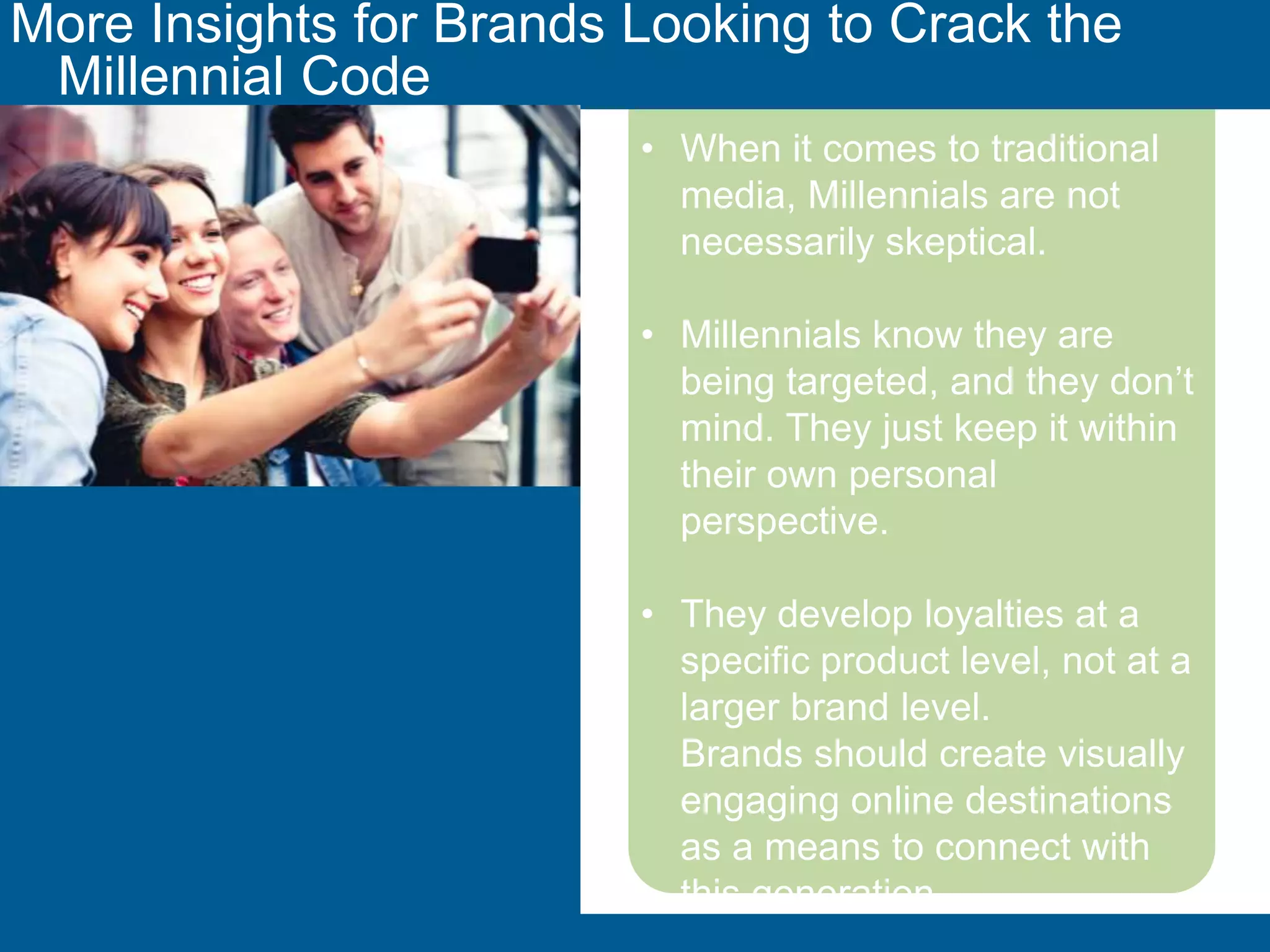 More Insights for Brands Looking to Crack the Millennial Code 
• When it comes to traditional 
media, Millennials are not 
necessarily skeptical. 
• Millennials know they are being 
targeted, and they don’t mind. 
They just keep it within their own 
personal perspective. 
• They develop loyalties at a 
specific product level, not at a 
larger brand level. 
Brands should create visually 
engaging online destinations as a 
means to connect with this 
generation. 
momcentralconsulting.com 41 
 