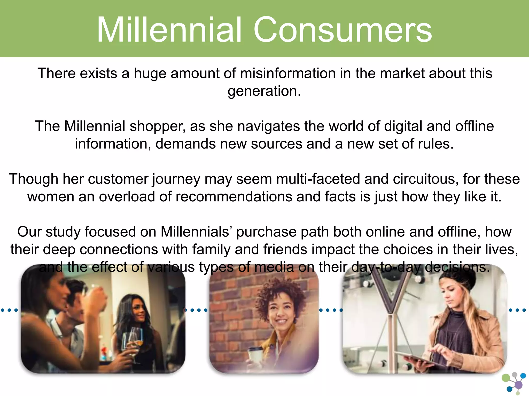 Millennial Consumers 
There exists a huge amount of misinformation in the market about this generation. 
The Millennial shopper, as she navigates the world of digital and offline information, 
demands new sources and a new set of rules. 
Though her customer journey may seem multi-faceted and circuitous, for these women 
an overload of recommendations and facts is just how they like it. 
Our study focused on Millennials’ purchase path both online and offline, how their deep 
connections with family and friends impact the choices in their lives, and the effect of 
various types of media on their day-to-day decisions. 
 