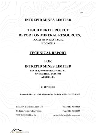 PAGE 1




        INTREPID MINES LIMITED

     TUJUH BUKIT PROJECT
  REPORT ON MINERAL RESOURCES,
                LOCATED IN EAST JAVA,
                     INDONESIA


             TECHNICAL REPORT

                 FOR
        INTREPID MINES LIMITED
              LEVEL 1, 490 UPPER EDWARD ST.
                 SPRING HILL, QLD 4004
                        AUSTRALIA



                          21 JUNE 2011


    PHILLIP L. HELLMAN, BSC (HONS 1), DIP ED, PHD, MGSA, MAEG, FAIG




HELLMAN & SCHOFIELD PTY LTD                      TEL: +61 2 9858 3863

3/6 TRELAWNEY ST, EASTWOOD                       FAX: +61 2 9858 4077

NSW 2122 AUSTRALIA                    EMAIL: hellscho@hellscho.com.au
 
